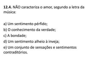 12.4. NÃO caracteriza o amor, segundo a letra da
música:
a) Um sentimento pérfido;
b) O conhecimento da verdade;
c) A bondade;
d) Um sentimento alheio à inveja;
e) Um conjunto de sensações e sentimentos
contraditórios.
 