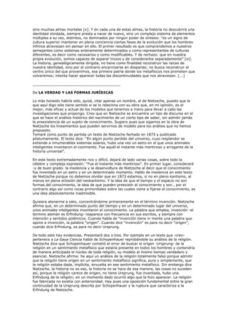 sino muchas almas mortales [x]. Y en cada una de estas almas, la historia no descubrirá una
identidad olvidada, siempre presta a nacer de nuevo, sino un complejo sistema de elementos
múltiples a su vez, distintos, no dominados por ningún poder de síntesis: “es un signo de
cultura superior mantener en plena conciencia ciertas fases de la evolución que los hombres
ínfimos atraviesan sin pensar en ello. El primer resultado es que comprendemos a nuestros
semejantes como sistemas enteramente determinados y como representantes de culturas
diferentes, es decir como necesarios y como modificables. Y de rechazo: que en nuestra
propia evolución, somos capaces de separar trozos y de considerarlos separadamente” [xi].
La historia, genealógicamente dirigida, no tiene como finalidad reconstruir las raíces de
nuestra identidad, sino por el contrario encarnizarse en disiparlas; no busca reconstruir el
centro único del que provenimos, esa primera patria donde los metafísicos nos prometen que
volveremos; intenta hacer aparecer todas las discontinuidades que nos atraviesan. [...]
________________________________________
De LA VERDAD Y LAS FORMAS JURÍDICAS
Lo más honesto habría sido, quizá, citar apenas un nombre, el de Nietzsche, puesto que lo
que aquí digo sólo tiene sentido si se lo relaciona con su obra que, en mi opinión, es el
mejor, más eficaz y actual de los modelos que tenemos a mano para llevar a cabo las
investigaciones que propongo. Creo que en Nietzsche se encuentra un tipo de discurso en el
que se hace el análisis histórico del nacimiento de un cierto tipo de saber, sin admitir jamás
la preexistencia de un sujeto de conocimiento. Sugiero pues que sigamos en la obra de
Nietzsche los lineamientos que pueden servirnos de modelo para los análisis que no hemos
propuesto.
Tomaré como punto de partida un texto de Nietzsche fechado en 1873 y publicado
póstumamente. El texto dice: “En algún punto perdido del universo, cuyo resplandor se
extiende a innumerables sistemas solares, hubo una vez un astro en el que unos animales
inteligentes inventaron el cocimiento. Fue aquél el instante más mentiroso y arrogante de la
historia universal”.
En este texto extremadamente rico y difícil, dejará de lado varias cosas, sobre todo la
célebre y compleja expresión: “Fue el instante más mentiroso”. En primer lugar, consideraré
-y de buen grado- la insolencia y la desenvoltura de Nietzsche al decir que el conocimiento
fue inventado en un astro y en un determinado momento. Hablo de insolencia en este texto
de Nietzsche porque no debemos olvidar que en 1873 estamos, si no en pleno kantismo, al
manos en plena eclosión del neokantismo. Y la idea de que el tiempo y el espacio no son
formas del conocimiento, la idea de que pueden preexistir al conocimiento y son , por el
contrario algo así como rocas primordiales sobre las cuales viene a fijarse el conocimiento, es
una idea absolutamente inadmisible.
Quisiera atenerme a esto, concentrándome primeramente en el término invención. Nietzsche
afirma que, en un determinado punto del tiempo y en un determinado lugar del universo,
unos animales inteligentes inventaron el conocimiento. La palabra que emplea, invención -el
termino alemán es Erfindung- reaparece con frecuencia en sus escritos, y siempre con
intención y sentidos polémicos. Cuando habla de “invención tiene in mente una palabra que
opone a invención, la palabra “origen”. Cuando dice “invención” es para no decir “origen”,
cuando dice Erfindung, es para no decir Ursprung.
De todo esto hay evidencias. Presentaré dos o tres. Por ejemplo en un texto que -creo-
pertenece a La Gaya Ciencia habla de Schopenhauer reprobándole su análisis de la religión.
Nietzsche dice que Schopenhauer cometió el error de buscar el origen -Ursprung- de la
religión en un sentimiento metafísico que estaría presente en todos los hombres y contendría
de manera anticipada el núcleo de toda religión, su modelo al mismo tiempo verdadero y
esencial. Nietzsche afirma: he aquí un análisis de la religión totalmente falso porque admitir
que la religión tiene origen en un sentimiento metafísico significa, pura y simplemente, que
la religión estaba dada, implícita, envuelta en ese sentimiento metafísico. Sin embargo dice
Nietzsche, la historia no es eso, la historia no se hace de esa manera, las cosas no suceden
así, porque la religión carece de origen, no tiene Ursprung, fue inventada, hubo una
Erfindung de la religión; en un momento dado ocurrió algo que la hizo aparecer. La religión
fue fabricada no existía con anterioridad. Hay pues una oposición fundamental entre la gran
continuidad de la Ursprung descrita por Schopenhauer y la ruptura que caracteriza a la
Erfindung de Nietzsche.
 