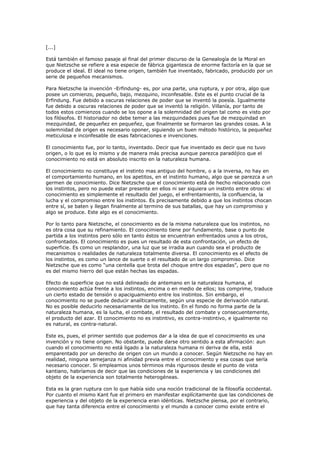 [...]
Está también el famoso pasaje al final del primer discurso de la Genealogía de la Moral en
que Nietzsche se refiere a esa especie de fábrica gigantesca de enorme factoría en la que se
produce el ideal. El ideal no tiene origen, también fue inventado, fabricado, producido por un
serie de pequeños mecanismos.
Para Nietzsche la invención -Erfindung- es, por una parte, una ruptura, y por otra, algo que
posee un comienzo, pequeño, bajo, mezquino, inconfesable. Este es el punto crucial de la
Erfindung. Fue debido a oscuras relaciones de poder que se inventó la poesía. Igualmente
fue debido a oscuras relaciones de poder que se inventó la religión. Villanía, por tanto de
todos estos comienzos cuando se los opone a la solemnidad del origen tal como es visto por
los filósofos. El historiador no debe temer a las mezquindades pues fue de mezquindad en
mezquindad, de pequeñez en pequeñez, que finalmente se formaron las grandes cosas. A la
solemnidad de origen es necesario oponer, siguiendo un buen método histórico, la pequeñez
meticulosa e inconfesable de esas fabricaciones e invenciones.
El conocimiento fue, por lo tanto, inventado. Decir que fue inventado es decir que no tuvo
origen, o lo que es lo mismo y de manera más precisa aunque parezca paradójico que el
conocimiento no está en absoluto inscrito en la naturaleza humana.
El conocimiento no constituye el instinto mas antiguo del hombre, o a la inversa, no hay en
el comportamiento humano, en los apetitos, en el instinto humano, algo que se parezca a un
germen de conocimiento. Dice Nietzsche que el conocimiento está de hecho relacionado con
los instintos, pero no puede estar presente en ellos ni ser siquiera un instinto entre otros: el
conocimiento es simplemente el resultado del juego, el enfrentamiento, la confluencia, la
lucha y el compromiso entre los instintos. Es precisamente debido a que los instintos chocan
entre sí, se baten y llegan finalmente al termino de sus batallas, que hay un compromiso y
algo se produce. Este algo es el conocimiento.
Por lo tanto para Nietzsche, el conocimiento es de la misma naturaleza que los instintos, no
es otra cosa que su refinamiento. El conocimiento tiene por fundamento, base o punto de
partida a los instintos pero sólo en tanto éstos se encuentran enfrentados unos a los otros,
confrontados. El conocimiento es pues un resultado de esta confrontación, un efecto de
superficie. Es como un resplandor, una luz que se irradia aun cuando sea el producto de
mecanismos o realidades de naturaleza totalmente diversa. El conocimiento es el efecto de
los instintos, es como un lance de suerte o el resultado de un largo compromiso. Dice
Nietzsche que es como “una centella que brota del choque entre dos espadas”, pero que no
es del mismo hierro del que están hechas las espadas.
Efecto de superficie que no está delineado de antemano en la naturaleza humana, el
conocimiento actúa frente a los instintos, encima o en medio de ellos; los comprime, traduce
un cierto estado de tensión o apaciguamiento entre los instintos. Sin embargo, el
conocimiento no se puede deducir analíticamente, según una especie de derivación natural.
No es posible deducirlo necesariamente de los instinto. En el fondo no forma parte de la
naturaleza humana, es la lucha, el combate, el resultado del combate y consecuentemente,
el producto del azar. El conocimiento no es instintivo, es contra-instintivo, e igualmente no
es natural, es contra-natural.
Este es, pues, el primer sentido que podemos dar a la idea de que el conocimiento es una
invención y no tiene origen. No obstante, puede darse otro sentido a esta afirmación: aun
cuando el conocimiento no está ligado a la naturaleza humana ni deriva de ella, está
emparentado por un derecho de origen con un mundo a conocer. Según Nietzsche no hay en
realidad, ninguna semejanza ni afinidad previa entre el conocimiento y esa cosas que sería
necesario conocer. Si empleamos unos términos más rigurosos desde el punto de vista
kantiano, habríamos de decir que las condiciones de la experiencia y las condiciones del
objeto de la experiencia son totalmente heterogéneas.
Esta es la gran ruptura con lo que había sido una noción tradicional de la filosofía occidental.
Por cuanto el mismo Kant fue el primero en manifestar explícitamente que las condiciones de
experiencia y del objeto de la experiencia eran idénticas. Nietzsche piensa, por el contrario,
que hay tanta diferencia entre el conocimiento y el mundo a conocer como existe entre el
 