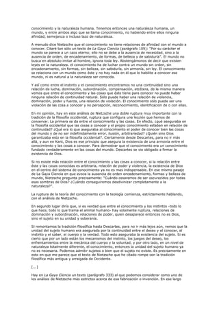 conocimiento y la naturaleza humana. Tenemos entonces una naturaleza humana, un
mundo, y entre ambos algo que se llama conocimiento, no habiendo entre ellos ninguna
afinidad, semejanza o incluso lazo de naturaleza.
A menudo dice Nietzsche que el conocimiento no tiene relaciones de afinidad con el mundo a
conocer. Citaré tan sólo un texto de La Gaya Ciencia (parágrafo 109): “Por su carácter el
mundo se parece a un caos eterno; ello no se debe a la ausencia de necesidad, sino a la
ausencia de orden, de encadenamiento, de formas, de belleza y de sabiduría”. El mundo no
busca en absoluto imitar al hombre, ignora toda ley. Abstengámonos de decir que existen
leyes en la naturaleza. el conocimiento ha de luchar contra un mundo sin orden, sin
encadenamiento, sin formas, sin belleza, sin sabiduría, sin armonía, sin ley. El conocimiento
se relaciona con un mundo como éste y no hay nada en él que lo habilite a conocer ese
mundo, ni es natural a la naturaleza ser conocida.
Y así como entre el instinto y el conocimiento encontramos no una continuidad sino una
relación de lucha, dominación, subordinación, compensación, etcétera, de la misma manera
vemos que entre el conocimiento y las cosas que éste tiene para conocer no puede haber
ninguna relación de continuidad natural. Sólo puede haber una relación de violencia,
dominación, poder y fuerza, una relación de violación. El conocimiento sólo puede ser una
violación de las cosa a conocer y no percepción, reconocimiento, identificación de o con ellas.
En mi opinión, hay en este análisis de Nietzsche una doble ruptura muy importante con la
tradición de la filosofía occidental, ruptura que configura una lección que hemos de
conservar. La primera se da entre el conocimiento y las cosas. En efecto, ¿qué aseguraba en
la filosofía occidental que las cosas a conocer y el propio conocimiento estaban en relación de
continuidad? ¿Qué era lo que aseguraba al conocimiento el poder de conocer bien las cosas
del mundo y de no ser indefinidamente error, ilusión, arbitrariedad? ¿Quién sino Dios
garantizaba esto en la filosofía occidental?. Ciertamente desde Descartes, para no ir más
allá, y aun en Kant, Dios es ese principio que asegura la existencia de una armonía entre el
conocimiento y las cosas a conocer. Para demostrar que el conocimiento era un conocimiento
fundado verdaderamente en las cosas del mundo. Descartes se vio obligado a firmar la
existencia de Dios.
Si no existe más relación entre el conocimiento y las cosas a conocer, si la relación entre
éste y las cosas conocidas es arbitraria, relación de poder y violencia, la existencia de Dios
en el centro del sistema de conocimiento ya no es mas indispensable. En ese mismo pasaje
de La Gaya Ciencia en que evoca la ausencia de orden encadenamiento, formas y belleza de
mundo, Nietzsche pregunta precisamente: “Cuándo cesaremos de ser oscurecidos por todas
esas sombras de Dios? ¿Cuándo conseguiremos desdivinizar completamente a la
naturaleza?”.
La ruptura de la teoría del conocimiento con la teología comienza, estrictamente hablando,
con el análisis de Nietzsche.
En segundo lugar diría que, si es verdad que entre el conocimiento y los instintos -todo lo
que hace, todo lo que trama el animal humano- hay solamente ruptura, relaciones de
dominación y subordinación, relaciones de poder, quien desaparece entonces no es Dios,
sino el sujeto en su unidad y soberanía.
Si remontamos la tradición filosófica hasta Descartes, para no ir más lejos aún, vemos que la
unidad del sujeto humano era asegurada por la continuidad entre el deseo y el conocer, el
instinto y el saber, el cuerpo y la verdad. Todo esto aseguraba la existencia del sujeto. Si es
cierto que por un lado están los mecanismos del instinto, los juegos del deseo, los
enfrentamientos entre la mecánica del cuerpo y la voluntad, y por otro lado, en un nivel de
naturaleza totalmente diferente, el conocimiento, entonces la unidad del sujeto humano ya
no es necesaria. Podemos admitir sujetos o bien que el sujeto no existe. Es precisamente en
esto en que me parece que el texto de Nietzsche que he citado rompe con la tradición
filosófica más antigua y arraigada de Occidente.
[...]
Hay en La Gaya Ciencia un texto (parágrafo 333) al que podemos considerar como uno de
los análisis de Nietzsche más estrictos acerca de esa fabricación o invención. En ese largo
 