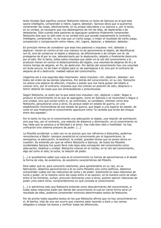 texto titulado Qué significa conocer Nietzsche retoma un texto de Spinoza en el que este
opone Intelligere, comprender a ridere, lugere, detestari. Spinoza decía que si queremos
comprender las cosas, efectivamente, en su propia naturaleza y su esencia y, por lo tanto,
en su verdad, es necesario que nos abstengamos de reír de ellas, de deplorarlas o de
detestarlas. Sólo cuando esta pasiones se apaciguan podemos finalmente comprender.
Nietzsche dice que no sólo esto no es verdad sino que sucede exactamente lo contrario.
Intelligere, comprender, no es mas que un cierto juego, o mejor el resultado de cierto juego,
composición o compensación entre ridere, reír, lugere, deplorar, y detestari, detestar.
En principio hemos de considerar que esas tres pasiones o impulsos -reír, detestar y
deplorar- tienen en común el ser una manera no de aproximarse al objeto, de identificarse
con él, sino de conservar el objeto a distancia, de diferenciarse o de romper con él, de
protegerse de él por la risa, desvalorizarlo por la deploración, alejarlo y finalmente destruirlo
por el odio. Por lo tanto, todos estos impulsos que están en la raíz del conocimiento y lo
producen tienen en común el distanciamiento del objeto, una voluntad de alejarse de él y al
mismo tiempo de alejarlo, en fin, de destruirlo. Por detrás del conocimiento hay una voluntad
sin duda oscura, no de traer el objeto para sí, de asemejarse a él, sino por el contrario de
alejarse de él y destruirlo: maldad radical del conocimiento.
Llegamos así a una segunda idea importante: estos impulsos -reír, deplorar, detestar- son
todos del orden de las demás relaciones. Por detrás del conocimiento, en su raíz, Nietzsche
no coloca una especie de afección, impulso o pasión que nos haría gustar del objeto a
conocer sino, por el contrario, impulsos que nos colocan en posición de odio, desprecio o
temor delante de cosas que son amenazadoras y presuntuosas.
Según Nietzsche, la razón por la que estos tres impulsos -reír, deplorar y odiar- llegan a
producir el conocimiento no es que se apacigüen, como en Spinoza o se reconcilien o llegue a
una unidad, sino que luchan entre sí, se confrontan, se combaten, intentan como dice
Nietzsche, perjudicarse unos a otros. Es porque están en estado de guerra, en una
estabilización momentánea de ese estado de guerra, que llegan a una especie de estado, de
corte en que finalmente el conocimiento aparecerá como “la centella que brota del choque
entre dos espadas”.
Por lo tanto no hay en el conocimiento una adecuación al objeto, una relación de asimilación
sino que hay, por el contrario, una relación de distancia y dominación; en el conocimiento no
hay nada que se parezca a la felicidad o al amor, hay más bien odio y hostilidad: no hay
unificación sino sistema precario de poder. [...]
La filosofía occidental -y esta vez no es preciso que nos refiramos a Descartes, podemos
remontarnos a Platón- siempre caracterizó al conocimiento por el logocentrismo, la
semejanza, la adecuación, la beatitud, la unidad, grandes temas que se ponen ahora en
cuestión. Se entiende por qué se refiere Nietzsche a Spinoza: de todos los filósofos
occidentales Spinoza fue quien llevó más lejos esta concepción del conocimiento como
adecuación, beatitud y unidad. Nietzsche colocan en el núcleo, en la raíz del conocimiento,
algo así como el odio, la lucha, la relación de poder.
[...] si quisiésemos saber que cosa es el conocimiento no hemos de aproximarnos a él desde
la forma de vida, de existencia, de ascetismo características del filósofo.
Para saber qué es, para conocerlo realmente, para aprehenderlo en su raíz, en su
fabricación, debemos aproximarnos a él no como filósofos sino como políticos, debemos
comprender cuáles son las relaciones de lucha y de poder. Solamente en esas relaciones de
lucha y poder, en la manera como las cosas entre si se oponen, en la manera como se odian
entre sí los hombres, luchan, procuran dominarse unos a otros, quieren ejercer relaciones de
poder unos sobre otros, comprenderemos en qué consiste el conocimiento.
[...] si admitimos esto que Nietzsche entiende como descubrimiento del conocimiento, si
todas estas relaciones están por detrás del conocimiento el cual en cierta forma seria un
resultado de ellas, podemos comprender entonces determinados textos de Nietzsche.
Por de pronto todos aquellos textos en los que Nietzsche afirma que no hay conocimiento en
sí. Al leerlos, más de una vez ocurre que creemos estar leyendo a Kant y nos vemos
obligados a cotejar los textos y verificar todas las diferencias.
 
