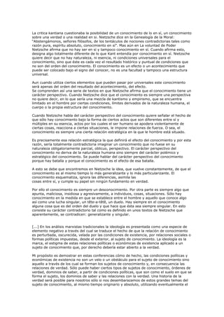 La critica kantiana cuestionaba la posibilidad de un conocimiento de lo en sí, un conocimiento
sobre una verdad o una realidad en si. Nietzsche dice en la Genealogía de la Moral:
“Abstengámonos, señores filósofos, de los tentáculos de nociones contradictorias tales como
razón pura, espíritu absoluto, conocimiento en sí”. Mas aún en La voluntad de Poder
Nietzsche afirma que no hay ser en sí y tampoco conocimiento en sí. Cuando afirma esto,
designa algo totalmente diferente de lo que Kant entendía por conocimiento en sí. Nietzsche
quiere decir que no hay naturaleza, ni esencia, ni condiciones universales para el
conocimiento, sino que éste es cada vez el resultado histórico y puntual de condiciones que
no son del orden del conocimiento. El conocimiento es un efecto o un acontecimiento que
puede ser colocado bajo el signo del conocer, no es una facultad y tampoco una estructura
universal.
Aun cuando utiliza ciertos elementos que pueden pasar por universales este conocimiento
será apenas del orden del resultado del acontecimiento, del efecto.
Se comprenden así una serie de textos en que Nietzsche afirma que el conocimiento tiene un
carácter perspectivo. Cuando Nietzsche dice que el conocimiento es siempre una perspectiva
no quiere decir, en lo que sería una mezcla de kantismo y empirismo, que se encuentra
limitado en el hombre por ciertas condiciones, límites derivados de la naturaleza humana, el
cuerpo o la propia estructura del conocimiento.
Cuando Nietzsche habla del carácter perspectivo del conocimiento quiere señalar el hecho de
que sólo hay conocimiento bajo la forma de ciertos actos que son diferentes entre sí y
múltiples en su esencia, actos por los cuales el ser humano se apodera violentamente de
ciertas cosas, reacciona a ciertas situaciones, le impone relaciones de fuerza. O sea, el
conocimiento es siempre una cierta relación estratégica en la que le hombre está situado.
Es precisamente esa relación estratégica la que definirá el efecto del conocimiento y por esta
razón, sería totalmente contradictoria imaginar un conocimiento que no fuese en su
naturaleza obligatoriamente parcial, oblicuo, perspectivo. El carácter perspectivo del
conocimiento no deriva de la naturaleza humana sino siempre del carácter polémico y
estratégico del conocimiento. Se puede hablar del carácter perspectivo del conocimiento
porque hay batalla y porque el conocimiento es el efecto de esa batalla.
A esto se debe que encontremos en Nietzsche la idea, que vuelve constantemente, de que el
conocimiento es al mismo tiempo lo más generalizante y lo más particularizante. El
conocimiento esquematiza, ignora las diferencias, asimila las
cosas entre sí, y cumple su papel sin ningún fundamento en verdad.
Por ello el conocimiento es siempre un desconocimiento. Por otra parte es siempre algo que
apunta, maliciosa, insidiosa y agresivamente, a individuos, cosas, situaciones. Sólo hay
conocimiento en la medida en que se establece entre el hombre y aquello que conoce algo
así como una lucha singular, un tête-a-têtê, un duelo. Hay siempre en el conocimiento
alguna cosa que es del orden del duelo y que hace que ésta sea siempre singular. En esto
consiste su carácter contradictorio tal como es definido en unos textos de Nietzsche que
aparentemente, se contradicen: generalizante y singular.
[...] En los análisis marxistas tradicionales la ideología es presentada como una especie de
elemento negativo a través del cual se traduce el hecho de que la relación de conocimiento
es perturbada, oscurecida, velada por las condiciones de existencia, por relaciones sociales o
formas políticas impuestas, desde el exterior, al sujeto de conocimiento. La ideología es la
marca, el estigma de estas relaciones políticas o económicas de existencia aplicado a un
sujeto de conocimiento que, por derecho debería estar abierto a la verdad.
Mi propósito es demostrar en estas conferencias cómo de hecho, las condiciones políticas y
económicas de existencia no son un velo o un obstáculo para el sujeto de conocimiento sino
aquello a través de los cual se forman los sujetos de conocimiento y, en consecuencia las
relaciones de verdad. Sólo puede haber ciertos tipos de sujetos de conocimiento, órdenes de
verdad, dominios de saber, a partir de condiciones políticas, que son como el suelo en que se
forma el sujeto, los dominios de saber y las relaciones con la verdad. Una historia de la
verdad será posible para nosotros sólo si nos desembarazamos de estos grandes temas del
sujeto de conocimiento, al mismo tiempo originario y absoluto, utilizando eventualmente el
 