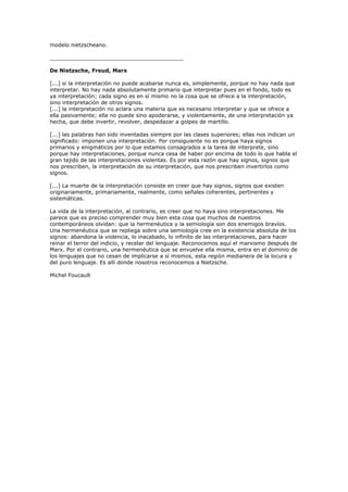 modelo nietzscheano.
________________________________________
De Nietzsche, Freud, Marx
[...] si la interpretación no puede acabarse nunca es, simplemente, porque no hay nada que
interpretar. No hay nada absolutamente primario que interpretar pues en el fondo, todo es
ya interpretación; cada signo es en sí mismo no la cosa que se ofrece a la interpretación,
sino interpretación de otros signos.
[...] la interpretación no aclara una materia que es necesario interpretar y que se ofrece a
ella pasivamente; ella no puede sino apoderarse, y violentamente, de una interpretación ya
hecha, que debe invertir, revolver, despedazar a golpes de martillo.
[...] las palabras han sido inventadas siempre por las clases superiores; ellas nos indican un
significado: imponen una interpretación. Por consiguiente no es porque haya signos
primarios y enigmáticos por lo que estamos consagrados a la tarea de interprete, sino
porque hay interpretaciones, porque nunca cesa de haber por encima de todo lo que habla el
gran tejido de las interpretaciones violentas. Es por esta razón que hay signos, signos que
nos prescriben, la interpretación de su interpretación, que nos prescriben invertirlos como
signos.
[...] La muerte de la interpretación consiste en creer que hay signos, signos que existen
originariamente, primariamente, realmente, como señales coherentes, pertinentes y
sistemáticas.
La vida de la interpretación, al contrario, es creer que no haya sino interpretaciones. Me
parece que es preciso comprender muy bien esta cosa que muchos de nuestros
contemporáneos olvidan: que la hermenéutica y la semiología son dos enemigos bravíos.
Una hermenéutica que se repliega sobre una semiología cree en la existencia absoluta de los
signos: abandona la violencia, lo inacabado, lo infinito de las interpretaciones, para hacer
reinar el terror del indicio, y recelar del lenguaje. Reconocemos aquí el marxismo después de
Marx. Por el contrario, una hermenéutica que se envuelve ella misma, entra en el dominio de
los lenguajes que no cesan de implicarse a sí mismos, esta región medianera de la locura y
del puro lenguaje. Es allí donde nosotros reconocemos a Nietzsche.
Michel Foucault
 