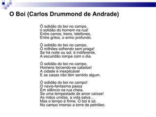 O Boi (Carlos Drummond de Andrade)
Ó solidão do boi no campo,
ó solidão do homem na rua!
Entre carros, trens, telefones,
Entre gritos, o ermo profundo.
Ó solidão do boi no campo,
Ó milhões sofrendo sem praga!
Se há noite ou sol, é indiferente,
A escuridão rompe com o dia.
Ó solidão do boi no campo,
Homens torcendo-se calados!
A cidade é inexplicável
E as casas não têm sentido algum.
Ó solidão do boi no campo!
O navio-fantasma passa
Em silêncio na rua cheia.
Se uma tempestade de amor caísse!
As mãos unidas, a vida salva...
Mas o tempo é firme. O boi é só.
No campo imenso a torre de petróleo.
 