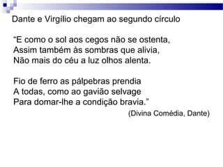 Dante e Virgílio chegam ao segundo círculo
“E como o sol aos cegos não se ostenta,
Assim também às sombras que alivia,
Não mais do céu a luz olhos alenta.
Fio de ferro as pálpebras prendia
A todas, como ao gavião selvage
Para domar-lhe a condição bravia.”
(Divina Comédia, Dante)
 
