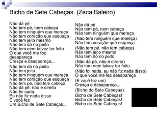 Bicho de Sete Cabeças (Zeca Baleiro)
Não dá pé
Não tem pé, nem cabeça
Não tem ninguém que mereça
Não tem coração que esqueça
Não tem jeito mesmo
Não tem dó no peito
Não tem nem talvez ter feito
O que você me fez
desapareça
Cresça e desapareça...
Não tem dó no peito
Não tem jeito
Não tem ninguém que mereça
Não tem coração que esqueça
Não tem pé, não tem cabeça
Não dá pé, não é direito
Não foi nada
Eu não fiz nada disso
E você fez
Um Bicho de Sete Cabeças...
Não dá pé
Não tem pé, nem cabeça
Não tem ninguém que mereça
(Não tem ninguém que mereça)
Não tem coração que esqueça
(Não tem pé, não tem cabeça)
Não tem jeito mesmo
Não tem dó no peito
(Não dá pé, não é direito)
Não tem nem talvez ter feito
(Não foi nada, eu não fiz nada disso)
O que você me fez desapareça
(E você fez um)
Cresça e desapareça...
(Bicho de Sete Cabeças)
Bicho de Sete Cabeças!
Bicho de Sete Cabeças!
Bicho de Sete Cabeças!
 