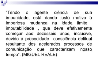 “Tendo o agente ciência de sua
impunidade, está dando justo motivo à
imperiosa mudança na idade limite
imputabilidade , que deve efetivamente
começar aos dezesseis anos, inclusive,
devido à precocidade consciência delitual
resultante dos acelerados processos de
comunicação que caracterizam nosso
tempo”. (MIGUEL REALE)
 