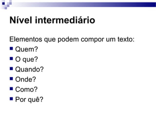 Nível intermediário
Elementos que podem compor um texto:
 Quem?
 O que?
 Quando?
 Onde?
 Como?
 Por quê?
 