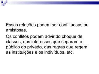 Essas relações podem ser conflituosas ou
amistosas.
Os conflitos podem advir do choque de
classes, dos interesses que separam o
público do privado, das regras que regem
as instituições e os indivíduos, etc.
 
