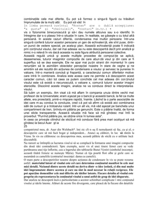 combinaţiile cele mai diferite. Eu pot să formez o singură figură cu trăsături
împrumutate de la mulţi alţii. Eu pot să văd în
In limba germană cuvîntul "Kosten" are o dublă accepţiune:
"a gusta" şi "cheltuieli", "costuri" (n.tr.) •
vis o fizionomie binecunoscută şi să-i dau numele altcuiva sau s-o identific în
întregime dar s-o plasez într-o situaţie în care, în realitate, se găseşte o cu totul altă
persoană. In aceste cazuri diferite, condensarea mai multor persoane într-una
singură conferă tuturor acestor persoane un gen de echivalen ţă, ele sînt puse, dintr-
un punct de vedere special, pe acela şi plan. Această echivalenţă poate fi indicată
prin conţinutul visului, dar cel mai adesea ea nu este descoperită decît prin analiză şi
nimic n-o relevă în vis dacă aceasta nu este figura atribuită persoanei colective.
Această regulă unică şi aceste multiple procedee de compozi ţie se aplică,
deasemenea, tuturor imaginilor compozite de care abun dă visul şi din care ar fi
superfluu să se dea exemple. Ele ne apar mai pu ţin stranii din momentul în care
renunţăm să le asimilăm obiectelor percepţiei noastre în stare de veghe şi ne
amintim să ele rezultă din acţiunea de condensare a visului şi servesc la punerea în
valoare, într-o manieră concisă şi frapantă, a caracterului comun diferitelor motive
care intră în combinare. Analiza este aceea care ne permite s ă descoperim acest
caracter comun, căci tot ceea ce putem conchide cel mai adesea din con ţinutul
visului este că există o necunoscută, o valoare x, comună tuturor acestor imagini
eteroclite. Disociind aceste imagini, analiza ne va conduce direct la interpretarea
visului.
Să luăm un exemplu. Am visat că mă aflam în compania unuia dintre vechii mei
profesori de la Universitate; eram aşezat pe o bancă şi această bancă, la fel ca multe
altele, era proiectată, printr-o mişcare rapidă, înainte. Lăsînd la o parte asociaţiile de
idei care m-au condus la concluzie, cred că pot să afirm că există aici combinarea
sălii de cursuri şi a trotoarului rulant. Intr-un alt vis, mă văd aşezat pe bancheta unui
compartiment de tren, ţinîndu-mi pălăria pe genunchi. Este o pălărie înaltă, de forma
unei sticle transparente. Aceast ă situaţie mă face să mă gîndesc mai întîi la
proverbul: "Punînd pălăria jos, se obţine orice în lumea asta".
In ceea ce priveşte cilindrul de sticlă,el mă conduce fără prea mari ocolişuri să mă
gîndesc la becul Auer şt ia
25
compatriotul meu, dr. Auer din Welsbach*. îmi zic cS n -aş fi nemulţumit să fac, ca şi el, o
descoperire care să mă facă bogat şi independent... Atunci aş călători, în loc să rămîn la
Viena. In vis eu călătoresc cu descoperirea mea, această pălărie de sticlă cu o utilitate încă
discutabilă.
Nu rareori se întîmplă ca lucrarea visul ui să se complacă la formarea unei imagini compozite
din două idei contradictorii. Spre exemplu, acest vis al unei tinere femei care se vede
purtătoarea unei tije înflorite, cea a îngerului din tablourile Bunei Vestiri (simbolul inocenţei;
această tînără femeie se numeşte Măria). Numai că tija poartă flori albe şi grele care se
aseamănă cu cameliile (contrariul inocenţei: dama cu camelii).
O mare parte a descoperirilor noastre despre acţiunea de condensare în vis se poate rezuma
astfel: materialul latent al visului este cel care determina conţinutul manifest în cele mai
mici detalii. Niciunul dintre aceste detalii nu deriva dintr -o idee izolată, ci din mai multe
idei împrumutate dintre acestea şi care nu sînt în mod necesar în relaţii reciproce. Ele
pot aparţine domeniilor cele mai diferite ale ideilor latente. Fiecare detaliu al visului este
propriu-zis reprezentarea în conţinutul visului a unui astfel de grup de idei disparate.
Dar analiza ne descoperă încă o particularitate a acestor schimburi complicate î ntre conţinutul
visului şi ideile latente. Alături de aceste fire divergente, care pleacă de la fiecare din detaliile
 