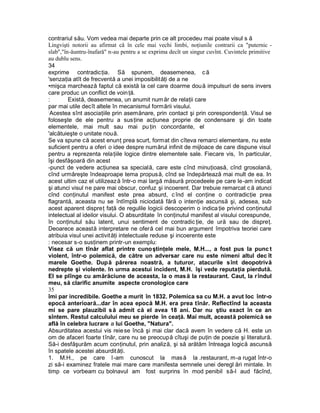 contrariul său. Vom vedea mai departe prin ce alt procedeu mai poate visul s ă
Lingvişti notorii au afirmat că în cele mai vechi limbi, noţiunile contrarii ca "puternic -
slab","în-ăuntru-înafară" n-au pentru a se exprima decît un singur cuvînt. Cuvintele primitive
au dublu sens.
34
exprime contradicţia. Să spunem, deasemenea, că
'senzaţia atît de frecventă a unei imposibilităţi de a ne
•mişca marchează faptul că există la cel care doarme două impulsuri de sens invers
care produc un conflict de voinţă.
: Există, deasemenea, un anumit număr de relaţii care
par mai utile decît altele în mecanismul formării visului.
:
Acestea sînt asociaţiile prin asemănare, prin contact şi prin corespondenţă. Visul se
foloseşte de ele pentru a susţine acţiunea proprie de condensare şi din toate
elementele, mai mult sau mai pu ţin concordante, el
'alcătuieşte o unitate nouă.
Se va spune că acest enunţ prea scurt, format din cîteva remarci elementare, nu este
suficient pentru a oferi o idee despre numărul infinit de mijloace de care dispune visul
pentru a reprezenta relaţiile logice dintre elementele sale. Fiecare vis, în particular,
îşi desfăşoară din acest
-punct de vedere acţiunea sa specială, care este cînd minuţioasă, cînd grosolană,
cînd urmăreşte îndeaproape tema propusă, cînd se îndepărtează mai mult de ea. In
acest ultim caz el utilizează într-o mai largă măsură procedeele pe care le-am indicat
şi atunci visul ne pare mai obscur, confuz şi incoerent. Dar trebuie remarcat c ă atunci
cînd conţinutul manifest este prea absurd, c înd el conţine o contradicţie prea
flagrantă, aceasta nu se întîmplă niciodată fără o intenţie ascunsă şi, adesea, sub
acest aparent dispreţ faţă de regulile logicii descoperim o indica ţie privind conţinutul
intelectual al ideilor visului. O absurditate în conţinutul manifest al visului corespunde,
în conţinutul său latent, unui sentiment de contradic ţie, de ură sau de dispreţ.
Deoarece această interpretare ne oferă cel mai bun argument împotriva teoriei care
atribuia visul unei activităţi intelectuale reduse şi incoerente este
: necesar s-o susţinem printr-un exemplu:
Visez că un tînăr aflat printre cunoştinţele mele, M.H..., a fost pus la punc t
violent, într-o polemică, de către un adversar care nu este nimeni altul dec ît
marele Goethe. După părerea noastră, a tuturor, atacurile sînt deopotrivă
nedrepte şi violente. In urma acestui incident, M.H. îşi vede reputaţia pierdută.
El se plînge cu amărăciune de aceasta, la o masă la restaurant. Caut, la rîndul
meu, să clarific anumite aspecte cronologice care
35
îmi par incredibile. Goethe a murit în 1832. Polemica sa cu M.H. a avut loc într-o
epocă anterioară...dar în acea epocă M.H. era prea tînăr. Reflectînd la aceasta
mi se pare plauzibil să admit că el avea 18 ani. Dar nu ştiu exact în ce an
sîntem. Restul calculului meu se pierde în ceaţă. Mai mult, această polemică se
află în celebra lucrare a lui Goethe, "Natura".
Absurditatea acestui vis reiese încă şi mai clar dacă avem în vedere că H. este un
om de afaceri foarte tînăr, care nu se preocupă cîtuşi de puţin de poezie şi literatură.
Să-i desfăşurăm acum conţinutul, prin analiză, şi să arătăm întreaga logică ascunsă
în spatele acestei absurdităţi.
1. M.H., pe care l-am cunoscut la masă la .restaurant, m-a rugat într-o
zi să-i examinez fratele mai mare care manifesta semnele unei deregl ări mintale. In
timp ce vorbeam cu bolnavul am fost surprins în mod penibil să-l aud făcînd,
 