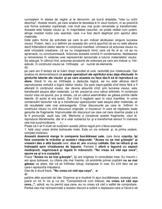 cunoaştem în starea de veghe şi le denumim, pe bună dreptate, "vise cu ochii
deschişi". Aceste reverii, pe care analiza le deceleaz ă în visul nocturn, ni se prezintă
sub forma scenelor copilăreşti, mai mult sau mai puţin remaniate şi transformate.
Aceasta este faţada visului şi, în majoritatea cazurilor, se poate vedea cum putem
atinge imediat nodul său esenţial, care n-a fost decît deghizat prin aportul altor
materiale.
Cele patru forme de activitate pe care le -am indicat alcătuiesc singure lucrarea
visului. Putem, deci, s-o definim pe aceasta din urmă spunînd că ea nu este altceva
decît fcţfensferul ideilor latente în conţinutul manifest. Urmează că acţiunea visului nu
este niciodată creatoare, că ea nu imaginează nimic care să fie al ei, că ea nu
apreciază, nu concluzionează. Acţiunea aceasta constă în condensarea, deplasarea
şi remanierea în vederea unei reprezentări senzoriale a tuturor materialelor visului.
Se adaugă, în ultimul rînd, acţiunea accesorie de ordonare pe care am indicat -o. într-
adevăr, în conţinutul visului se întîlneşte un număr de elemente
40
pe care am fi tentaţi să le luăm drept rezultat al unei •activităţi pur intelectuale. Dar
analiza ne demonstrează că aceste operaţiuni ale spiritului erau deja efectuate în
gîndurile latente ale visului şi pe care aceasta nu face decît să le reproducă ca
atare. Dacă în vis se întîlneşte o deducţie logică, ea nu este altceva decît
reproducerea verbală a logicii ideilor visului. Ea pare irepro şabilă cînd trece fără a fi
alterată în conţinutul visului, dar devine absurdă cînd, prin lucrarea visului, este
transferată asupra altor materiale. La fel, prezen ţa unui calcul aritmetic în conţinutul
visului vrea să spună, pur şi simplu, că un calcul asemănător se găsea printre ideile
latente. Si acolo el era exact. Dar cînd îl regăsim apoi în visul manifest, în urma
condensării factorilor săi şi a transferului operaţiunilor sale asupra altor materiale, el
dă rezultatele cele mai extravagante. Chiar discursurile pe care le întîlnim în
conţinutul visului nu sînt discursuri originale, ci mozaicuri în care se regăsesc toate
genurile de fragmente împrumutate din discursuri pe care cel care doarme poate s ă
le fi pronunţat, auzit sau citit. Memoria a conservat aceste fragmente, visul le
reproduce literalmente, dar el a uitat subiectul lor şi a transformat sensul în maniera
cea mai surprinzătoare. ».;
Poate că n-ar fi inutil să susţinem aceste ultime reguli prin cîteva exemple:
1. Iată visul uneia dintre bolnavele mele. Este un vis ordonat şi, la prima vedere,
complet inofensiv.
Această doamnă merge în compania bucătăresei sale, care duce coşniţa. îşi
face comanda la măcelar şi acesta-i răspunde: "Aceea nu se mai găseşte" şi
vreasă-i dea o altă bucată care, zice el, are aceeaşi calitate. Dar ea refuză şi se
îndreaptă spre vînzătoarea de legume. Femeia îi oferă o legumă cu aspect
neobişnuit, negricioasă şi legată în mănunchi. "Nu vreau să văd aşa ceva",
spune ea şi n-o cumpără.
Fraza "Aceea nu se mai găseşte", îşi are originea în consultaţia mea. Eu însumi i-
am spus bolnavei, cu cîteva zile mai înainte, că amintirile primei copilării nu se mai
găsesc ca atare, dar că se întîlnesc totuşi, transpuse în vise. Eu sînt deci cel pe
care-l reprezintă măcelarul.
Cea de a două frază, "Nu vreau să văd aşa ceya", a-
41
parţine altei asociaţii de idei. Doamna şi-a mustrat în ajun bucătăreasa, aceeaşi care
joacă un rol în vis şi i-a zis: "Comportaţi-vă cum trebuie; nu vreau să văd aşa
ceva...", adică: eu nu permit aşa ceva, eu nu vreau să văd o astfel de comportare.
Partea cea mai neînsemnată a acestui discurs a suferit o deplasare care a f ăcut-o să
 