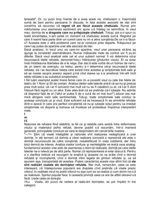 teresată". Or, cu puţin timp înainte de a avea acest vis, cheltuisem o însemnată
sumă de bani pentru persoana în discuţie. In faţa acestei asociaţii de idei sînt
constrîns să recunosc că regret c8 am făcut aceasta cheltuiala. Numai prin
mărturisirea unui asemenea sentiment am ajuns s ă înţeleg ce semnifică, în visul
meu, dorinţa de o dragoste care nu prilejuieşte cheltuieli. Totuşi, pot s-o spun cu
toată sinceritatea, n-am ezitat un moment să cheltuiesc acesta sumă. Regretul pe
care îl resimt face parte dintr-un curent care nu mi-a atins conştiinţa.De ce n-a făcut-
o? Aceasta este o altă problemă care ne-ar conduce prea departe. Răspunsul pe
care l-aş putea da aparţine unei alte asociaţii de idei.
Dacă analizez, în locul unui vis care-mi aparţine, visul unei persoane străine aş
ajunge la constatări asemănătoare. Numai mijloacele mele de control vor fi pu ţin
diferite. Dacă visul analizat este cel al unui subiect normal îl voi determina să-şi
recunoască ideile refulate, demonstrîndu-i înlănţuirea gîndurilor visului. El va avea
însă întotdeauna libertatea de a le nega. Dar dac ă este vorba de.un bolnav de nerv i,
de un isteric de exemplu, va trebui, pentru a -l determina să-şi recunoască ideile
refulate, să i se dezvăluie relaţia care există între acestea şi simptomele bolii sale şi
să se insiste asupra acestui aspect p înă cînd starea sa s-a ameliorat într-atît încît
ideile refulate s-au substituit simptomelor.
I Să luăm exemplul acelei tinere femei care mi -a povestit visul cu cele trei bilete de
teatru de 1 florin şi 50 de creiţari. Analiza ideilor sale latente arat ă că ea hu-şi preţuia
prea mult soţul, că i-ar fi convenit mai mult să nu se fi căsătorit cu el, că l-ar fi dorit
înlocuit fără regret cu un altul. Este adevărat că ea pretinde că-l iubeşte. Nu admite
că dispreţul faţă de el ("altul ar putea fi de o sut ă de ori mai bun!") aduce cea mai
mică atingere vieţii sale sentimentale. Totuşi, toate simptomele sale conduc la
aceeaşi concluzie ca şi visul. Este suficient să se trezească în ea amintirile refulate
dintr-o epocă în care era perfect conştientă că nu-şi iubeşte soţul pentru ca imediat
simptomele să dispară şi bolnava să înceteze să protesteze împotriva interpretării
mele.
l
46
IX
Noţiunea de refulare fiind stabilită, la fel ca şi relaţiile care există între deformarea
visului şi materialul psihic refulat, devine posibil s ă rezumăm, într-o manieră
generală, principalele concluzii pe care le desprindem din cercet ările noastre.
*—*>- Ştim că visele inteligibile şi raţionale sînt realizarea nedeghizată a unei
dorinţe, în alţi termeni că dorinţa a cărei realizare concretă o reprezintă ele este o
dorinţă recunoscută de către conştiinţă, nesatisfăcută în viaţa cotidiană, dar întru
totul demnă de interes. Analiza viselor confuze şi neinteligibile ne arată ceva analog:
fundamentul acestor vise este de asemenea o dorin ţă realizată, dorinţă pe care ideile
latente ne-o relevă pe de altă parte. Numai că reprezentarea ei este obscură. Pentru
a o clarifica trebuie să recurgem la analiză şi aceasta ne va arăta cînd o dorinţă
refulată şi inconştientă, cînd o dorinţă intim legată de gînduri refulate şi, ca să
spunem aşa, transportată de acestea. Putem caracteriza aceste vise afirm înd că ele
sînt realizări voalate ale dorinţelor refulate. Mai mult, remarcăm, ceea ce este
interesant, că înţelepciunea populară are dreptate cînd pretinde că visele prezic
viitorul. In realitate visul ne arată viitorul nu aşa cum se va realiza ci cum dorim noi s ă
se realizeze. Spiritul popular face în această privinţă ceea ce are de altfel obiceiul să
facă: crede ceea ce doreşte.
<fc» Visele, din punct de vedere al realiz ării dorinţelor, se pot împărţi în trei
categorii:
 