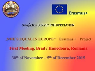 Erasmus+
Satisfaction SURVEY INTERPRETATION
„S/HE`S EQUAL IN EUROPE” Erasmus + Project
First Meeting, Brad / Hunedoara, Romania
30th of November – 5th of December 2015
 