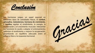 Las hormonas juegan un papel esencial en
diferentes tipos de actividades físicas. El cortisol,
adrenalina, testosterona, hormona de crecimiento,
y insulina regulan el rendimiento, la energía, la
recuperación y el crecimiento muscular. Interpretar
sus funciones te ayuda a adaptar el entrenamiento,
optimizar el rendimiento y mejorar la recuperación,
garantizando un equilibrio adecuado entre el
esfuerzo físico y la respuesta hormonal.
Conclusión
Gracias
 