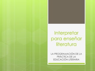 Interpretar
para enseñar
  literatura
LA PROGRAMACIÓN DE LA
     PRÁCTICA DE LA
  EDUCACIÓN LITERARIA
 