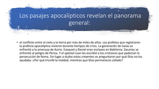 Los pasajes apocalípticos revelan el panorama
general:
• el conflicto entre el cielo y la tierra por más de miles de años. Los profetas que registraron
la profecía apocalíptica vivieron durante tiempos de crisis. La generación de Isaías se
enfrentó a la amenaza de Asiria. Ezequiel y Daniel eran esclavos en Babilonia. Zacarías se
enfrentó al peligro de Persia. Y el apóstol Juan les escribió a los cristianos que padecían la
persecución de Roma. Sin lugar a dudas estos creyentes se preguntaron por qué Dios no los
ayudaba. ¿Por qué triunfó la maldad, mientras que Dios permanecía callado?
 