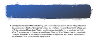 • Grandes líderes como Martín Lutero y Juan Calvino se equivocaron en sus interpretaciones
de Apocalipsis. Estos hombres pensaron que los 1260 días representaban 1260 años y que
el Anticristo era el Papa. Juan Wesley también se equivocó al creer la teoría de los 1260
años. Él pensaba que el Papa sería vencido por Cristo en 1836. Si tales gigantes espirituales
como los anteriores se equivocaron en sus interpretaciones de Apocalipsis, seguramente
no debemos saltar a conclusiones apresuradas.
 