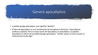 Genero apocalíptico
• a palabra griega apocalypsis, que significa “develar”
• El libro de Apocalipsis es una combinación de tres géneros literarios: *apocalíptico,
profecía y epístola. Pero la mayor parte de Apocalipsis es apocalíptica. La palabra
apocalipsis se deriva de la palabra griega apocalypsis, “revelar, quitar un velo o quitar la
cubierta que oculta algo”
 