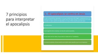 7 principios
para interpretar
el apocalipsis
1.- El apocalipsis se centra en Jesús
El valor más grande de Apocalipsis no es que enseñe acerca del dragón, la bestia del mar ni la
bestia de la tierra. Tampoco es que enseñe acerca de cielos nuevos, la nueva tierra ni la nueva
Jerusalén. El valor supremo de Apocalipsis es lo que el libro enseña acerca de Jesús
Lo revela como:
El primogénito de los muertos, nos lavo de nuestros pecados,
Al que viene con las nubes, el que anda en medio de los 7 candeleros,
El conoce tu pobreza, Al que vendrá como ladrón sobre aquellos que no se arrepienten.
 