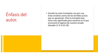 Énfasis del
autor.
• Estudie las siete trompetas una por una.
Estas enseñan acerca de los terribles juicios
que se aproximan. Pero la trompeta que
tiene más significado para nosotros es la que
anunciará el regreso de nuestro amado
Salvador (1 Ts 4:15-18)
 