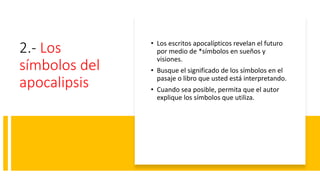 2.- Los
símbolos del
apocalipsis
• Los escritos apocalípticos revelan el futuro
por medio de *símbolos en sueños y
visiones.
• Busque el significado de los símbolos en el
pasaje o libro que usted está interpretando.
• Cuando sea posible, permita que el autor
explique los símbolos que utiliza.
 