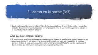 El ladrón en la noche (3:3)
• Sardis era la capital del reino de Lidia en 550 a. C. Fue conquistada por Ciro, rey de los medos y persas. Sus
soldados descubrieron una entrada secreta a la fortaleza en la cima de una montaña, y entraron a Sardis en
la oscuridad como un ladrón en la noche.
Agua que no es ni fría ni caliente.
• El suministro de agua hacia Laodicea se entibiaba mientras fluía por el acueducto de piedra y llegaba con un
sabor nauseabundo. Ya que las personas la preferían fría o caliente, Jesús usó el agua tibia de Laodicea
como un símbolo de los creyentes neutrales, o con un compromiso débil hacia los asuntos espirituales. El
Señor deseaba que ellos fueran leales y tuvieran una pasión por su reino.
 