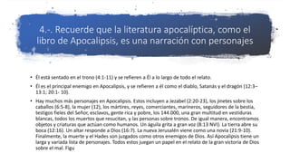4.-. Recuerde que la literatura apocalíptica, como el
libro de Apocalipsis, es una narración con personajes
• Él está sentado en el trono (4:1-11) y se refieren a Él a lo largo de todo el relato.
• Él es el principal enemigo en Apocalipsis, y se refieren a él como el diablo, Satanás y el dragón (12:3–
13:1; 20:1- 10).
• Hay muchos más personajes en Apocalipsis. Estos incluyen a Jezabel (2:20-23), los jinetes sobre los
caballos (6:5-8), la mujer (12), los mártires, reyes, comerciantes, marineros, seguidores de la bestia,
testigos fieles del Señor, esclavos, gente rica y pobre, los 144.000, una gran multitud en vestiduras
blancas, todos los muertos que resucitan, y las personas sobre tronos. De igual manera, encontramos
objetos y criaturas que actúan como humanos. Un águila grita a gran voz (8:13 NVI). La tierra abre su
boca (12:16). Un altar responde a Dios (16:7). La nueva Jerusalén viene como una novia (21:9-10).
Finalmente, la muerte y el Hades son juzgados como otros enemigos de Dios. Así Apocalipsis tiene un
larga y variada lista de personajes. Todos estos juegan un papel en el relato de la gran victoria de Dios
sobre el mal. Figu
 
