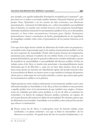 107
por ejemplo, con aquella implacable descripción recopilada por Lautmann66
, que
por cierto no se refiere a un medio jurídico distinto (Alemania Federal) que el del
propio Alexy. Quiéranlo o no los autores de tales corrientes, esas laboriosas
presentaciones –«situación de habla ideal», etc.– sobre racionalidad o razonabilidad
para el derecho, no pueden sino resultar inocuos como propuesta metodológica
orientada a la práctica misma de los razonamientos jurídicos. Esta, en su abrumadora
mayoría, se basa sobre razonamientos bastante poco ideales. Semejantes
presentaciones vienen a constituirse, de hecho, principalmente en un expediente
de maquillajes tendido sobre cómo el pensamiento de los juristas funciona en la
realidad.
Creo que tiene algún interés señalar las diferencias de fondo entre esa propuesta y
un modelo como el presentado aquí, lo de analizar el pensamiento jurídico a la luz
de unos esquemas de Autoridades. Puede valer la pena efectuar tal comparación,
justamente para subrayar el realismo de esto último frente a la vis escapista, y en
general disimuladora, que por lo general conllevan los estudios dedicados a poner
de manifiesto la «racionalidad» o «razonabilidad» del discurso jurídico. Si bien un
trabajo como el de Alexy es mucho más penetrante e incomparablemente mejor
informado que lo de Dworkin (... para eso no hace falta mucho), fuera de que
hasta cierto punto no remonta tan sideralmente aparte del mundo terrenal como
la iusescolástica de Rawls, no menos cierto es que también el enfoque del primero
ofrece poco o nada capaz de servir para entender, y menos que menos para guiar,
los razonamientos jurídicos en la práctica.
Algún parentesco entre analizar críticamente el razonamiento jurídico como unas
inferencias basadas en Autoridades y lo de Alexy, si bien esto último es muy posterior
a aquello, podría verse en la circunstancia de que también unas «reglas y formas»
como las señaladas por dicho autor podrían, si a la luz de ellas se examinan los
contenidos y la ilación de cualquier discurso jurídico corriente, ser capaces de
servir para detectar allí numerosos déficits de racionalidad. No obstante, pienso que
las diferencias con el modelo-Autoridades son sensibles, sobre todo por las razones
que esbozo a continuación.
a) Pautas como las de Alexy, o cualesquiera otras de función similar, están
confinadas a un plano semántico –eso que se llama lo «razonable»– de los
discursos en cuestión. Así queda fuera de foco la cuestión fundamental, o en
66. Op. cit. (nota 29).
ALCANCE HEURÍSTICO DEL MODELO "autoridades"
 