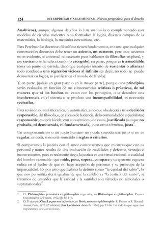 INTERPRETAR Y ARGUMENTAR - Nuevas perspectivas para el derecho124
Analíticos), aunque algunos de ellos lo han sustituido o complementado con
modelos de ciencias nacientes o ya formados: la lógica, diversos campos de la
matemática, la biología, la mecánica newtoniana, etc.
Para Perelman las doctrinas filosóficas tienen fundamentos, en tanto que cualquier
construcción discursiva debe tener un asiento, un sustento, pero este sustento
no es evidente, ni universal ni necesario pues hablamos de filosofías en plural, y
ese sustento se ha seleccionado (o escogido), en parte, porque es irremediable
tener un punto de partida, dado que cualquier intento de sustentar o afianzar
todo conduce a una regresión viciosa al infinito (es decir, no todo se puede
demostrar en lógica, ni justificar en el mundo de la vida).
Y, en parte, [quizás en gran parte o en la mayor parte], porque esos principios
serán evaluados en función de sus consecuencias teóricas o prácticas, de tal
manera que si los hechos no casan con los principios, o se descubre una
incoherencia en el sistema o se produce una incompatibilidad, es necesario
revisarlas.
Esta revisión no será mecánica, ni automática, sino que obedecerá a una decisión
responsable, del filósofo, o, en el caso de la ciencia, de la comunidad de especialistas;
responsable, es decir lúcida, con conocimiento de causa, justificada (aunque no
probada, ni demostrada, ni fundamentada), o en otros términos, justa1
.
Un comportamiento o un juicio humano no puede considerarse justo si no es
regular, es decir, si no está sometido a reglas o criterios.
Si comparamos la justicia con el amor constataremos que mientras que este es
personal y nunca resulta de una evaluación de cualidades y defectos, ventajas e
inconvenientes, pues es realmente ciego, la justicia es una virtud racional- o cualidad
del hombre razonable- que mide, pesa, sopesa, compara y su aparente ceguera
radica en el hecho de que no hace acepción de personas y se preocupa de la
imparcialidad. Es por esto que Leibniz la definió como “la caridad del sabio”, lo
que nos permitiría decir igualmente que la caridad es “la justicia del santo”, si
tratamos de entender que la caridad y la santidad son virtudes no racionales o
supraracionales
2
.
1. Cf. Philosophies premierès et philosophie regressive, en Rhétorique et philosophie. Presses
Universitaires de France, 1952, pp. 85-110.
2. Cf. P. ejemplo, Cinq Leçons sur la Justicie, en Droit, morale et philosophie. R. Pichon et R. Durand-
Auzias, Paris, 1976 (2ª edición) [Las Lecciones datan de 1966], pp. 15-66. En todo lo que sigue nos
inspiraremos de estas lecciones.
 