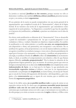 127
La justicia es racional. Justificar es dar razones, porque razonar no sólo es
demostrar o verificar, sino también deliberar, criticar y justificar, presentar razones
en pro y en contra, es decir argumentar.
El uso práctico de la razón no puede comprenderse sin una teoría general de la
argumentación- que completa la teoría de la “demostración”, objeto de la lógica
formal. Si no tenemos una teoría de la argumentación- que entendemos como
organón de la razón práctica-, “no llegaremos a concebir lo que hay de específico
en el proceso de justificación y, a fortiori, a precisar sus relaciones con la idea de
justicia”.
En efecto, toda justificación es diferente de la “demostración”. Esta se desarrolla
a partir de enunciados o proposiciones de las que se puede preguntar si son
verdaderas o falsos, y verdad y falsedad son objetivas e impersonables. En cambio
la justificación es de orden práctico: se justifica un acto, un comportamiento
una disposición a obrar, una pretensión, una escogencia o una decisión. No se
justifican los agentes, ni las proposiciones a no ser de manera indirecta: justificar a
un agente es justificar su conducta (aunque a veces esta se disocia parcialmente de
aquel por el recurso a los atenuantes o a la excusa), y justificar una proposición o
una regla, es justificar el hecho de adherir a ellas o de enunciarlas en un momento
dado, es decir, se justifica el comportamiento con relación a ellas (lo que llaman
algunos filósofos actitudes proposicionales6
. Por lo demás la selección de las
proposiciones lógicas primitivas- p.ej. un sistema de axiomas, puesto que estos en
la lógica contemporánea no se dan como indemostrables sino simplemente como
indemostrados de facto- no se hará por la vía lógica- lo que produciría una
irremediable regresión viciosa al infinito-, sino por la vía argumentativa,
recurriendo a un principio de simplicidad, en cierta forma, a la navaja de Occam
que es una de las formas del argumento del derroche o del desperdicio, y, por otra
parte, a las consecuencias que se siguen de este sistema, que es también una
forma del argumento pragmático.
Como lo he dicho antes, no es posible justificar todo so pena de entrar en un
regresión viciosa sin fin. Es obvio que una persona razonable jamás intentará
justificar cada uno de sus actos ni cada una de sus creencias. La duda
cartesiana que en principio arrasa con todo y que es racional pero no razonable, se
da sólo porque ya se tiene en mente su cura con el cogito evidente y el Dios veraz
6. Cf. Cinq Leçons, 4, Justice et justification, pp 46- 56.
REGLA DE JUSTICIA... siguiendo los pasos de Chaim Perelman
 