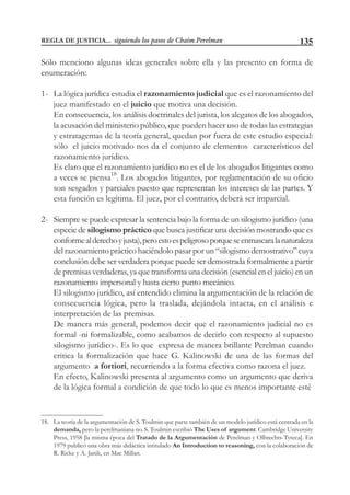 135
Sólo menciono algunas ideas generales sobre ella y las presento en forma de
enumeración:
1- La lógica jurídica estudia el razonamiento judicial que es el razonamiento del
juez manifestado en el juicio que motiva una decisión.
En consecuencia, los análisis doctrinales del jurista, los alegatos de los abogados,
la acusación del ministerio público, que pueden hacer uso de todas las estrategias
y estratagemas de la teoría general, quedan por fuera de este estudio especial:
sólo el juicio motivado nos da el conjunto de elementos característicos del
razonamiento jurídico.
Es claro que el razonamiento jurídico no es el de los abogados litigantes como
a veces se piensa18
. Los abogados litigantes, por reglamentación de su oficio
son sesgados y parciales puesto que representan los intereses de las partes. Y
esta función es legítima. El juez, por el contrario, deberá ser imparcial.
2- Siempre se puede expresar la sentencia bajo la forma de un silogismo jurídico (una
especie de silogismo práctico que busca justificar una decisión mostrando que es
conformealderechoyjusta),peroestoespeligrosoporqueseenmascaralanaturaleza
del razonamiento práctico haciéndolo pasar por un “silogismo demostrativo” cuya
conclusión debe ser verdadera porque puede ser demostrada formalmente a partir
de premisas verdaderas, ya que transforma una decisión (esencial en el juicio) en un
razonamiento impersonal y hasta cierto punto mecánico.
El silogismo jurídico, así entendido elimina la argumentación de la relación de
consecuencia lógica, pero la traslada, dejándola intacta, en el análisis e
interpretación de las premisas.
De manera más general, podemos decir que el razonamiento judicial no es
formal -ni formalizable, como acabamos de decirlo con respecto al supuesto
silogismo jurídico-. Es lo que expresa de manera brillante Perelman cuando
critica la formalización que hace G. Kalinowski de una de las formas del
argumento a fortiori, recurriendo a la forma efectiva como razona el juez.
En efecto, Kalinowski presenta al argumento como un argumento que deriva
de la lógica formal a condición de que todo lo que es menos importante esté
18. La teoría de la argumentación de S. Toulmin que parte también de un modelo jurídico está centrada en la
demanda, pero la perelmaniana no. S. Toulmin escribió The Uses of argument. Cambridge University
Press, 1958 [la misma época del Tratado de la Argumentación de Perelman y Olbrechts-Tyteca]. En
1979 publicó una obra más didáctica intitulado An Introduction to reasoning, con la colaboración de
R. Ricke y A. Janik, en Mac Millan.
REGLA DE JUSTICIA... siguiendo los pasos de Chaim Perelman
 