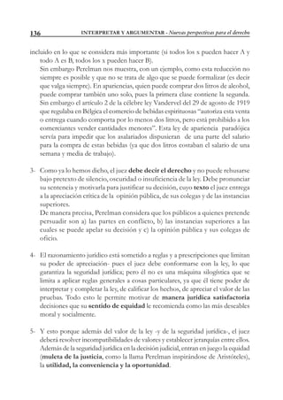 INTERPRETAR Y ARGUMENTAR - Nuevas perspectivas para el derecho136
incluido en lo que se considera más importante (si todos los x pueden hacer A y
todo A es B, todos los x pueden hacer B).
Sin embargo Perelman nos muestra, con un ejemplo, como esta reducción no
siempre es posible y que no se trata de algo que se puede formalizar (es decir
que valga siempre). En apariencias, quien puede comprar dos litros de alcohol,
puede comprar también uno solo, pues la primera clase contiene la segunda.
Sin embargo el artículo 2 de la célebre ley Vandervel del 29 de agosto de 1919
que regulaba en Bélgica el comercio de bebidas espirituosas “autoriza esta venta
o entrega cuando comporta por lo menos dos litros, pero está prohibido a los
comerciantes vender cantidades menores”. Esta ley de apariencia paradójica
servía para impedir que los asalariados dispusieran de una parte del salario
para la compra de estas bebidas (ya que dos litros costaban el salario de una
semana y media de trabajo).
3- Como ya lo hemos dicho, el juez debe decir el derecho y no puede rehusarse
bajo pretexto de silencio, oscuridad o insuficiencia de la ley. Debe pronunciar
su sentencia y motivarla para justificar su decisión, cuyo texto el juez entrega
a la apreciación crítica de la opinión pública, de sus colegas y de las instancias
superiores.
De manera precisa, Perelman considera que los públicos a quienes pretende
persuadir son a) las partes en conflicto, b) las instancias superiores a las
cuales se puede apelar su decisión y c) la opinión pública y sus colegas de
oficio.
4- El razonamiento jurídico está sometido a reglas y a prescripciones que limitan
su poder de apreciación- pues el juez debe conformarse con la ley, lo que
garantiza la seguridad jurídica; pero él no es una máquina silogística que se
limita a aplicar reglas generales a cosas particulares, ya que él tiene poder de
interpretar y completar la ley, de calificar los hechos, de apreciar el valor de las
pruebas. Todo esto le permite motivar de manera jurídica satisfactoria
decisiones que su sentido de equidad le recomienda como las más deseables
moral y socialmente.
5- Y esto porque además del valor de la ley -y de la seguridad jurídica-, el juez
deberá resolver incompatibilidades de valores y establecer jerarquías entre ellos.
Además de la seguridad jurídica en la decisión judicial, entran en juego la equidad
(muleta de la justicia, como la llama Perelman inspirándose de Aristóteles),
la utilidad, la conveniencia y la oportunidad.
 