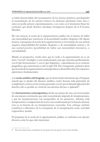 143
se había desentendido del razonamiento de los juristas prácticos, privilegiando
el razonamiento de los juristas teóricos. La distancia epistémica entre unos y
otros no podía salvarse espontáneamente, y ese vacío es el intentaron llenar las
corrientes que desde distintos abordajes irrumpieron después de la II Guerra
Mundial.
De esta manera, la teoría de la argumentación jurídica fue el intento de hallar
una racionalidad que sustituyese al desacreditado modelo silogístico. De alguna
manera, el programa de teoría de la argumentación es el resultado de una actitud
negativa (imposibilidad del modelo silogístico o de racionalidad estricta) y de
una actitud positiva (posibilidad de hallar una racionalidad alternativa, o
razonabilidad).
Mirado en perspectiva, resulta claro que la vuelta a la argumentación no es un
mero “revival” nostálgico o una moda pasajera, sino que armoniza perfectamente
con el ‘giro hermenéutico’ y con el ‘giro lingüístico´, especialmente en su vertiente
pragmática, que caracterizara a todo el siglo XX. Por consiguiente, podemos decir
que la teoría de la argumentación contemporánea se desarrolla sobre dos supuestos
epistémicos fundamentales:
a) la teoría analítica del lenguaje, que ha demostrado claramente que el lenguaje
natural que es propio del discurso jurídico, vuelve ilusoria toda pretensión de
completitud o certeza en las normas generales, con lo que la llamada aplicación del
derecho sólo es posible en virtud de una decisión del juez o aplicador8
.
b) la hermenéutica contemporánea, desde cuyo punto de vista, nos ha mostrado
de una manera convincente que todo conocimiento depende de interpretaciones,
y que las interpretaciones son inseparables de los prejuicios. Además, toda
interpretación o comprensión de textos esta condicionada por la historia efectual,
esto es, la historia de sus interpretaciones conocidas. Este enfoque también
contribuyó a liberarnos de la concepción de la interpretación como actividad
cognoscitiva, neutral.
El programa de la teoría de la argumentación jurídica se conforma con aportes
diversos, entre los que cabe mencionar:
8. Para una síntesis muy contundente de este punto de vista, puede verse la obra de Haba.
TOMANDO LA argumentación jurídica en serio
 