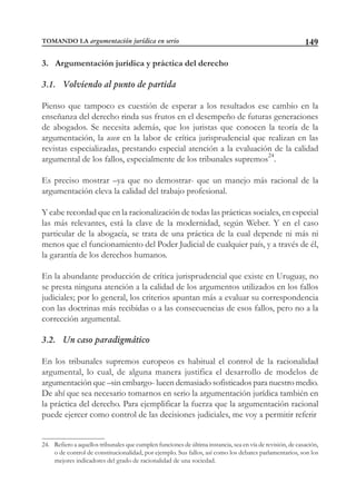 149
3. Argumentación jurídica y práctica del derecho
3.1. Volviendo al punto de partida
Pienso que tampoco es cuestión de esperar a los resultados ese cambio en la
enseñanza del derecho rinda sus frutos en el desempeño de futuras generaciones
de abogados. Se necesita además, que los juristas que conocen la teoría de la
argumentación, la usen en la labor de crítica jurisprudencial que realizan en las
revistas especializadas, prestando especial atención a la evaluación de la calidad
argumental de los fallos, especialmente de los tribunales supremos24
.
Es preciso mostrar –ya que no demostrar- que un manejo más racional de la
argumentación eleva la calidad del trabajo profesional.
Y cabe recordad que en la racionalización de todas las prácticas sociales, en especial
las más relevantes, está la clave de la modernidad, según Weber. Y en el caso
particular de la abogacía, se trata de una práctica de la cual depende ni más ni
menos que el funcionamiento del Poder Judicial de cualquier país, y a través de él,
la garantía de los derechos humanos.
En la abundante producción de crítica jurisprudencial que existe en Uruguay, no
se presta ninguna atención a la calidad de los argumentos utilizados en los fallos
judiciales; por lo general, los criterios apuntan más a evaluar su correspondencia
con las doctrinas más recibidas o a las consecuencias de esos fallos, pero no a la
corrección argumental.
3.2. Un caso paradigmático
En los tribunales supremos europeos es habitual el control de la racionalidad
argumental, lo cual, de alguna manera justifica el desarrollo de modelos de
argumentación que –sin embargo- lucen demasiado sofisticados para nuestro medio.
De ahí que sea necesario tomarnos en serio la argumentación jurídica también en
la práctica del derecho. Para ejemplificar la fuerza que la argumentación racional
puede ejercer como control de las decisiones judiciales, me voy a permitir referir
24. Refiero a aquellos tribunales que cumplen funciones de última instancia, sea en vía de revisión, de casación,
o de control de constitucionalidad, por ejemplo. Sus fallos, así como los debates parlamentarios, son los
mejores indicadores del grado de racionalidad de una sociedad.
TOMANDO LA argumentación jurídica en serio
 