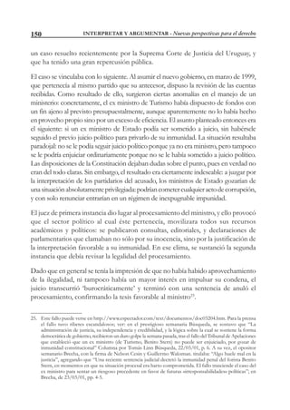 INTERPRETAR Y ARGUMENTAR - Nuevas perspectivas para el derecho150
un caso resuelto recientemente por la Suprema Corte de Justicia del Uruguay, y
que ha tenido una gran repercusión pública.
El caso se vinculaba con lo siguiente. Al asumir el nuevo gobierno, en marzo de 1999,
que pertenecía al mismo partido que su antecesor, dispuso la revisión de las cuentas
recibidas. Como resultado de ello, surgieron ciertas anomalías en el manejo de un
ministerio: concretamente, el ex ministro de Turismo había dispuesto de fondos con
un fin ajeno al previsto presupuestalmente, aunque aparentemente no lo había hecho
en provecho propio sino por un exceso de eficiencia. El asunto planteado entonces era
el siguiente: si un ex ministro de Estado podía ser sometido a juicio, sin habérsele
seguido el previo juicio político para privarlo de su inmunidad. La situación resultaba
paradojal: no se le podía seguir juicio político porque ya no era ministro, pero tampoco
se le podría enjuiciar ordinariamente porque no se le había sometido a juicio político.
Las disposiciones de la Constitución dejaban dudas sobre el punto, pues en verdad no
eran del todo claras. Sin embargo, el resultado era ciertamente indeseable: a juzgar por
la interpretación de los partidarios del acusado, los ministros de Estado gozarían de
unasituaciónabsolutamenteprivilegiada:podríancometercualquieractodecorrupción,
y con solo renunciar entrarían en un régimen de inexpugnable impunidad.
El juez de primera instancia dio lugar al procesamiento del ministro, y ello provocó
que el sector político al cual éste pertenecía, movilizara todos sus recursos
académicos y políticos: se publicaron consultas, editoriales, y declaraciones de
parlamentarios que clamaban no sólo por su inocencia, sino por la justificación de
la interpretación favorable a su inmunidad. En ese clima, se sustanció la segunda
instancia que debía revisar la legalidad del procesamiento.
Dado que en general se tenía la impresión de que no había habido aprovechamiento
de la ilegalidad, ni tampoco había un mayor interés en impulsar su condena, el
juicio transcurrió ‘burocráticamente’ y terminó con una sentencia de anuló el
procesamiento, confirmando la tesis favorable al ministro25
.
25. Este fallo puede verse en http://www.espectador.com/text/documentos/doc03204.htm. Para la prensa
el fallo tuvo ribetes escandalosos; ver: en el prestigioso semanaria Búsqueda, se sostuvo que “La
administración de justicia, su independencia y credibilidad, y la lógica sobre la cual se sostiene la forma
democrática de gobierno, recibieron un duro golpe la semana pasada, tras el fallo del Tribunal de Apelaciones
que estableció que un ex ministro (de Turismo, Benito Stern) no puede ser enjuiciado, por gozar de
inmunidad constitucional” Columna por Tomás Linn Búsqueda, 22/03/01, p. 6. A su vez, el opositor
semanario Brecha, con la firma de Nelson Cesin y Guillermo Waksman. titulaba: “Algo huele mal en la
justicia”, agregando que “Una reciente sentencia judicial decretó la inmunidad penal del forista Benito
Stern, en momentos en que su situación procesal era harto comprometida. El fallo trasciende el caso del
ex ministro para sentar un riesgoso precedente en favor de futuras «irresponsabilidades» políticas”; en
Brecha, de 23/03/01, pp. 4-5.
 