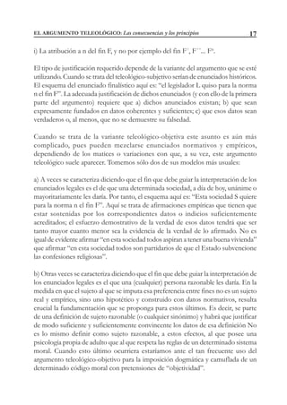17
i) La atribución a n del fin F, y no por ejemplo del fin F´, F´´... Fn
.
El tipo de justificación requerido depende de la variante del argumento que se esté
utilizando. Cuando se trata del teleológico-subjetivo serían de enunciados históricos.
El esquema del enunciado finalístico aquí es: “el legislador L quiso para la norma
n el fin F”. La adecuada justificación de dichos enunciados (y con ello de la primera
parte del argumento) requiere que a) dichos anunciados existan; b) que sean
expresamente fundados en datos coherentes y suficientes; c) que esos datos sean
verdaderos o, al menos, que no se demuestre su falsedad.
Cuando se trata de la variante teleológico-objetiva este asunto es aún más
complicado, pues pueden mezclarse enunciados normativos y empíricos,
dependiendo de los matices o variaciones con que, a su vez, este argumento
teleológico suele aparecer. Tomemos sólo dos de sus modelos más usuales:
a) A veces se caracteriza diciendo que el fin que debe guiar la interpretación de los
enunciados legales es el de que una determinada sociedad, a día de hoy, unánime o
mayoritariamente les daría. Por tanto, el esquema aquí es: “Esta sociedad S quiere
para la norma n el fin F”. Aquí se trata de afirmaciones empíricas que tienen que
estar sostenidas por los correspondientes datos o indicios suficientemente
acreditados; el esfuerzo demostrativo de la verdad de esos datos tendrá que ser
tanto mayor cuanto menor sea la evidencia de la verdad de lo afirmado. No es
igual de evidente afirmar “en esta sociedad todos aspiran a tener una buena vivienda”
que afirmar “en esta sociedad todos son partidarios de que el Estado subvencione
las confesiones religiosas”.
b) Otras veces se caracteriza diciendo que el fin que debe guiar la interpretación de
los enunciados legales es el que una (cualquier) persona razonable les daría. En la
medida en que el sujeto al que se imputa esa preferencia entre fines no es un sujeto
real y empírico, sino uno hipotético y construido con datos normativos, resulta
crucial la fundamentación que se proponga para estos últimos. Es decir, se parte
de una definición de sujeto razonable (o cualquier sinónimo) y habrá que justificar
de modo suficiente y suficientemente convincente los datos de esa definición No
es lo mismo definir como sujeto razonable, a estos efectos, al que posee una
psicología propia de adulto que al que respeta las reglas de un determinado sistema
moral. Cuando esto último ocurriera estaríamos ante el tan frecuente uso del
argumento teleológico-objetivo para la imposición dogmática y camuflada de un
determinado código moral con pretensiones de “objetividad”.
EL ARGUMENTO TELEOLÓGICO: Las consecuencias y los principios
 