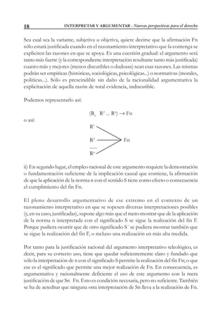 INTERPRETAR Y ARGUMENTAR - Nuevas perspectivas para el derecho18
Sea cual sea la variante, subjetiva u objetiva, quiere decirse que la afirmación Fn
sólo estará justificada cuando en el razonamiento interpretativo que la contenga se
expliciten las razones en que se apoya. Es una cuestión gradual: el argumento será
tanto más fuerte (y la correspondiente interpretación resultante tanto más justificada)
cuanto más y mejores (menos discutibles o dudosas) sean esas razones. Las mismas
podrán ser empíricas (históricas, sociológicas, psicológicas...) o normativas (morales,
políticas...). Sólo es prescindible sin daño de la racionalidad argumentativa la
explicitación de aquella razón de total evidencia, indiscutible.
Podemos representarlo así:
(R1
R2
... Rn
)  Fn
o así:
R1
R2
Fn
......
Rn
ii) En segundo lugar, el empleo racional de este argumento requiere la demostración
o fundamentación suficiente de la implicación causal que contiene, la afirmación
de que la aplicación de la norma n con el sentido S tiene como efecto o consecuencia
el cumplimiento del fin Fn.
El pleno desarrollo argumentativo de ese extremo en el contexto de un
razonamiento interpretativo en que se sopesen diversas interpretaciones posibles
(y, en su caso, justificadas), supone algo más que el mero mostrar que de la aplicación
de la norma n interpretada con el significado S se sigue la realización del fin F.
Porque pudiera ocurrir que de otro significado S´ se pudiera mostrar también que
se sigue la realización del fin F, o incluso una realización en más alta medida.
Por tanto para la justificación racional del argumento interpretativo teleológico, es
decir, para su correcto uso, tiene que quedar suficientemente claro y fundado que
sólo la interpretación de n con el significado S permite la realización del fin Fn; o que
ese es el significado que permite una mejor realización de Fn. En consecuencia, es
argumentativa y racionalmente deficiente el uso de este argumento con la mera
justificación de que Sn Fn. Esto es condición necesaria, pero no suficiente. También
se ha de acreditar que ninguna otra interpretación de Sn lleva a la realización de Fn.
 