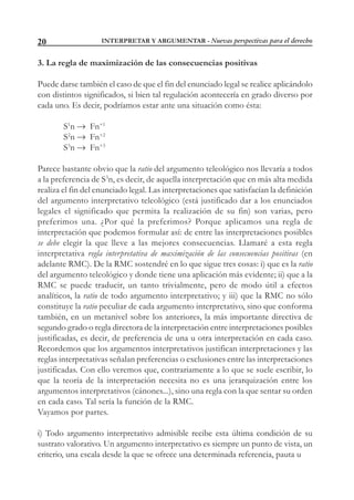 INTERPRETAR Y ARGUMENTAR - Nuevas perspectivas para el derecho20
3. La regla de maximización de las consecuencias positivas
Puede darse también el caso de que el fin del enunciado legal se realice aplicándolo
con distintos significados, si bien tal regulación acontecería en grado diverso por
cada uno. Es decir, podríamos estar ante una situación como ésta:
S1
n  Fn+1
S2
n  Fn+2
S3
n  Fn+3
Parece bastante obvio que la ratio del argumento teleológico nos llevaría a todos
a la preferencia de S3
n, es decir, de aquella interpretación que en más alta medida
realiza el fin del enunciado legal. Las interpretaciones que satisfacían la definición
del argumento interpretativo teleológico (está justificado dar a los enunciados
legales el significado que permita la realización de su fin) son varias, pero
preferimos una. ¿Por qué la preferimos? Porque aplicamos una regla de
interpretación que podemos formular así: de entre las interpretaciones posibles
se debe elegir la que lleve a las mejores consecuencias. Llamaré a esta regla
interpretativa regla interpretativa de maximización de las consecuencias positivas (en
adelante RMC). De la RMC sostendré en lo que sigue tres cosas: i) que es la ratio
del argumento teleológico y donde tiene una aplicación más evidente; ii) que a la
RMC se puede traducir, un tanto trivialmente, pero de modo útil a efectos
analíticos, la ratio de todo argumento interpretativo; y iii) que la RMC no sólo
constituye la ratio peculiar de cada argumento interpretativo, sino que conforma
también, en un metanivel sobre los anteriores, la más importante directiva de
segundo grado o regla directora de la interpretación entre interpretaciones posibles
justificadas, es decir, de preferencia de una u otra interpretación en cada caso.
Recordemos que los argumentos interpretativos justifican interpretaciones y las
reglas interpretativas señalan preferencias o exclusiones entre las interpretaciones
justificadas. Con ello veremos que, contrariamente a lo que se suele escribir, lo
que la teoría de la interpretación necesita no es una jerarquización entre los
argumentos interpretativos (cánones...), sino una regla con la que sentar su orden
en cada caso. Tal sería la función de la RMC.
Vayamos por partes.
i) Todo argumento interpretativo admisible recibe esta última condición de su
sustrato valorativo. Un argumento interpretativo es siempre un punto de vista, un
criterio, una escala desde la que se ofrece una determinada referencia, pauta u
 
