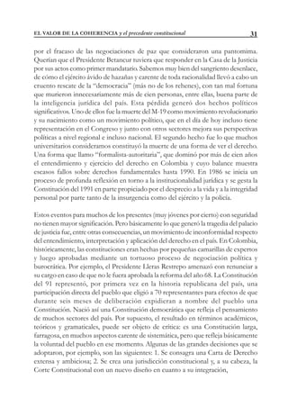 31
por el fracaso de las negociaciones de paz que consideraron una pantomima.
Querían que el Presidente Betancur tuviera que responder en la Casa de la Justicia
por sus actos como primer mandatario. Sabemos muy bien del sangriento desenlace,
de cómo el ejército ávido de hazañas y carente de toda racionalidad llevó a cabo un
cruento rescate de la “democracia” (más no de los rehenes), con tan mal fortuna
que murieron innecesariamente más de cien personas, entre ellas, buena parte de
la inteligencia jurídica del país. Esta pérdida generó dos hechos políticos
significativos. Uno de ellos fue la muerte del M-19 como movimiento revolucionario
y su nacimiento como un movimiento político, que en el día de hoy incluso tiene
representación en el Congreso y junto con otros sectores mejora sus perspectivas
políticas a nivel regional e incluso nacional. El segundo hecho fue lo que muchos
universitarios consideramos constituyó la muerte de una forma de ver el derecho.
Una forma que llamo “formalista-autoritaria”, que dominó por más de cien años
el entendimiento y ejercicio del derecho en Colombia y cuyo balance muestra
escasos fallos sobre derechos fundamentales hasta 1990. En 1986 se inicia un
proceso de profunda reflexión en torno a la institucionalidad jurídica y se gesta la
Constitución del 1991 en parte propiciado por el desprecio a la vida y a la integridad
personal por parte tanto de la insurgencia como del ejército y la policía.
Estos eventos para muchos de los presentes (muy jóvenes por cierto) con seguridad
no tienen mayor significación. Pero básicamente lo que generó la tragedia del palacio
de justicia fue, entre otras consecuencias, un movimiento de inconformidad respecto
del entendimiento, interpretación y aplicación del derecho en el país. En Colombia,
históricamente, las constituciones eran hechas por pequeñas camarillas de expertos
y luego aprobadas mediante un tortuoso proceso de negociación política y
burocrática. Por ejemplo, el Presidente Lleras Restrepo amenazó con renunciar a
su cargo en caso de que no le fuera aprobada la reforma del año 68. La Constitución
del 91 representó, por primera vez en la historia republicana del país, una
participación directa del pueblo que eligió a 70 representantes para efectos de que
durante seis meses de deliberación expidieran a nombre del pueblo una
Constitución. Nació así una Constitución democrática que refleja el pensamiento
de muchos sectores del país. Por supuesto, el resultado en términos académicos,
teóricos y gramaticales, puede ser objeto de crítica: es una Constitución larga,
farragosa, en muchos aspectos carente de sistemática, pero que refleja básicamente
la voluntad del pueblo en ese momento. Algunas de las grandes decisiones que se
adoptaron, por ejemplo, son las siguientes: 1. Se consagra una Carta de Derecho
extensa y ambiciosa; 2. Se crea una jurisdicción constitucional y, a su cabeza, la
Corte Constitucional con un nuevo diseño en cuanto a su integración,
EL VALOR DE LA COHERENCIA y el precedente constitucional
 
