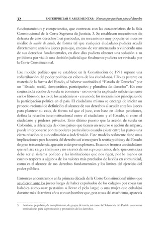 INTERPRETAR Y ARGUMENTAR - Nuevas perspectivas para el derecho32
funcionamiento y competencias, que contrasta con las características de la Sala
Constitucional de la Corte Suprema de Justicia; 3. Se establecen mecanismos de
defensa de esos derechos5
, en particular, un mecanismo muy popular en nuestro
medio: la acción de tutela, de forma tal que cualquier ciudadano pudiera acudir
directamente ante los jueces para que, en caso de ver amenazado o vulnerado uno
de sus derechos fundamentales, en diez días pudiera obtener una solución a su
problema por vía de una decisión judicial que finalmente pudiera ser revisada por
la Corte Constitucional.
Ese modelo político que se establece en la Constitución de 1991 supone una
redistribución del poder político en cabeza de los ciudadanos. Ello es patente en
materia de la forma del Estado, al haberse sustituido el “Estado de Derecho” por
un “Estado social, democrático, participativo y pluralista de derecho”. En este
contexto, la acción de tutela se convierte - eso no se ha explicado suficientemente
en los libros de texto de los académicos - en uno de los mecanismos principales de
la participación política en el país. El ciudadano mismo se encarga de iniciar un
proceso racional de definición el alcance de sus derechos al acudir ante los jueces
para plantear su caso, de forma tal que el juez, con base en dichas peticiones,
defina la relación iusconstitucional entre el ciudadano y el Estado, o entre el
ciudadano y poderes privados. Esto último puesto que la acción de tutela en
Colombia, a diferencia de otros países que tienen un recurso o acción de amparo,
puede interponerse contra poderes particulares cuando existe entre las partes una
cierta relación de subordinación o indefensión. Este modelo realmente tiene unas
implicaciones para la teoría del derecho así como para la teoría política y del Estado
de gran trascendencia, que aún están por explorarse. Estamos frente a un ciudadano
que se hace cargo, él mismo y no a través de sus representantes, de lo que considera
debe ser el sistema político y las instituciones que nos rigen, por lo menos en
cuanto respecta a algunos de los valores más preciados de la vida en comunidad,
como es el alcance de sus derechos fundamentales y los límites del ejercicio del
poder público.
Entonces encontramos en la primera década de la Corte Constitucional niños que
acudieron ante los jueces luego de haber expulsados de los colegios por cosas tan
baladíes como usar pestañina o llevar el pelo largo; o una mujer que cohabitó
durante más de treinta años con un hombre que, por cosas del machismo, aparecía
5. Acciones populares, de cumplimiento, de grupo, de tutela, así como la Defensoría del Pueblo entre otras
instituciones para la promoción y protección de los derechos.
 