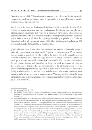37
Constitución de 1991. Y la decisión fue reconocerle el derecho al mínimo vital a
esa persona, ordenando llevar a cabo la operación si se cumplían determinadas
condiciones de tipo operativo8
.
Esa doctrina del derecho fundamental al mínimo vital, esa semilla del año 92, ha
crecido en lo que tiene que ver con tutela contra decisiones, por ejemplo, de la
administración o judiciales con respecto a salarios y pensiones9
. El concepto de
derecho al mínimo vital está presente en el 80% de esa jurisprudencia de tutela que
reúne más o menos el 50% de la jurisprudencia que produce el Tribunal
Constitucional al año, o sea, de unos 1200 fallos al año aproximadamente 600
invocan el derecho fundamental al mínimo vital.
¿Qué relación tiene la doctrina del mínimo vital con la coherencia y con el
valor del precedente constitucional? A primera vista ninguna. Pero, mirada
más de cerca la cuestión en ella es clara. La concepción del derecho que se
viene imponiendo en la práctica exige resolver los casos a la luz del sistema de
principios materiales establecido en la Constitución. Ello supone el abandono
de una visión formal del derecho, mediante la cual los jueces ejercían su
discreción en el ámbito de sus competencias y la administración se ceñía
exclusivamente al principio de legalidad. Ahora, por el contrario, las decisiones
de la justicia ordinaria no pueden verse aisladamente del contexto constitucional
sino que deben interpretarse armónicamente. Y en ese sentido es incoherente
e incorrecta una jurisprudencia que no tenga en cuenta los principios materiales
de la Constitución10
.
8. Ver sentencia T-533 de 1993.
9. Ver Rodolfo Arango/Julietta Lemaitre, Jurisprudencia constitucional sobre el derecho al mínimo vital,
Estudios Ocasionales, Centro de Investigaciones Socio-Jurídicas (CIJUS), Universidad de los Andes,
Bogotá 2002
10. Un ejemplo reciente de la eficacia de la doctrina del mínimo vital asociada con el Estado social de derecho
es la sentencia de inconstitucionalidad de la norma legal que establecía un impuesto del 2% a todos los
productos de la canasta familiar. La Corte precisamente con fundamento en el mínimo vital declaró
contrario a la Constitución gravar de manera indiscriminada todos los productos de la canasta familiar no
teniendo en cuenta el impacto que esa decisión tiene sobre el sistema tributario y particularmente sobre
el principio material de que el sistema tributario debe obedecer a principios de progresividad y equidad.
Esa decisión, que es consecuente con lo que ha sido el desarrollo de la jurisprudencia constitucional, se
toma en un momento en el que la crisis fiscal del país se agudiza y ha llevado al gobierno y al congreso a
buscar salidas desesperadas para solucionar el desequilibrio en las finanzas públicas. Sin embargo la
Corte, consistente con su jurisprudencia anterior, anota que hay un límite material para esos efectos y más
valdría la pena que gobierno y congreso se tomaran en serio la Constitución.
EL VALOR DE LA COHERENCIA y el precedente constitucional
 