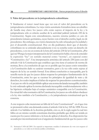 INTERPRETAR Y ARGUMENTAR - Nuevas perspectivas para el derecho38
5. Valor del precedente en la jurisprudencia colombiana
Y finalmente el tercer round tiene que ver con el valor del precedente en la
jurisprudencia colombiana. La vieja visión autoritaria-formalista tiene un caballito
de batalla muy claro: los jueces sólo están sujetos al imperio de la ley y la
jurisprudencia sólo es criterio auxiliar de la actividad judicial (artículo 230 de la
Constitución). Según este entendimiento, nuestro sistema jurídico es uno de
procedencia romano-germánica, cuyas fuentes son el derecho escrito, legal, no de
precedentes. Sin embargo, esa visión claramente ha sido rebasada por la realidad y
por el desarrollo constitucional. Hoy en día podríamos decir que el derecho
colombiano no se entiende adecuadamente si no se concibe como un derecho de
precedentes, y eso no en contra de la letra del artículo 230 de la Constitución. ¿Por
qué no? Porque la mejor interpretación de la Constitución habla a favor de entender
la expresión “ley” en sentido material como “norma”, en especial como
“Constitución y ley”. Una interpretación armónica del artículo 230 junto con del
artículo 4 de la Constitución que establece que ésta tiene el carácter de norma de
normas, lleva a la conclusión de que no es posible que los jueces estén sometidos
a la Constitución dado su carácter normativo, pero a la vez sólo estén sujetas al
imperio de la ley en sentido formal. Esta última conclusión es inaceptable, por la
sencilla razón de que los jueces deben respetar los principios fundamentales de la
Constitución, entre los que se cuentan los principios de igualdad de trato y de
derechos, los cuales implican el deber de respetar los precedentes constitucionales.
A un juez no sólo le está prohibido aplicar una norma declarada inexequible; también
le está ordenado aplicar la norma declarada inexequible condicionadamente sólo a
las hipótesis cobijadas bajo el campo semántico compatible con la Constitución.
En virtud del valor normativo del la Constitución, los jueces no sólo deben obedecer
a la ley sino también a la Constitución y a la jurisprudencia constitucional que la
concreta.
A este respecto cabe mencionar un fallo de la Corte Constitucional11
en el que ésta
se pronunció sobre una demanda contra el artículo 4 de la Ley 169 de 1898. En ese
artículo 4 se hablaba de la doctrina probable, esto es, de la regla según la cual tres
fallos en un mismo sentido constituían doctrina probable que debía ser tenida en
cuenta por los jueces inferiores a la hora de aplicar el derecho. Esa disposición fue
acusada por inconstitucional con el argumento fundamental de que los jueces sólo
11. Sentencia C-836 del 2001. En especial es importante estudiar el salvamento de voto con respecto al
precedente y a su valor en el sistema jurídico colombiano.
 