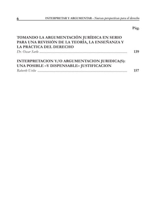 INTERPRETAR Y ARGUMENTAR - Nuevas perspectivas para el derecho6
Pág.
TOMANDO LA ARGUMENTACIÓN JURÍDICA EN SERIO
PARA UNA REVISIÓN DE LA TEORÍA, LA ENSEÑANZA Y
LA PRÁCTICA DEL DERECHO
Dr. Oscar Sarlo ..................................................................................................... 139
INTERPRETACION Y/O ARGUMENTACION JURIDICA(S):
UNA POSIBLE –Y DISPENSABLE– JUSTIFICACION
Roberth Uribe ....................................................................................................... 157
 