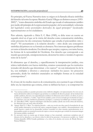 49
En principio, tal Fuerza Narrativa tiene su origen en la llamada eficacia simbólica
del derecho tal como la expone Mauricio García Villegas en distintos ensayos (1993-
2003)18
, “como dimensión simbólica del Estado que invade el ordenamiento jurídico
por medio del principio de la representación popular y de la racionalidad y soberanía
del legislador como postulados derivados de aquel principio” inculcando
representaciones en los ciudadanos.
Pero además, siguiendo a Alicia E. C. Ruiz (1989), se debe tener en cuenta un
segundo nivel en el que en la visión del derecho como comunicación simbólica,
están presentes las dos estructuras fundantes que estudia el psicoanálisis: mito y
ritual19
: “El acercamiento a la relación derecho – mito desde una concepción
simbólica del primero no se formula en abstracto. Nos interesan algunos problemas
en torno al derecho moderno. Ese derecho que recepta y expresa, con tanta fuerza,
las formas de la racionalidad de Occidente. Ese derecho que corresponde a un
mundo que pretende, omnipotentemente, desterrar los mitos e instalar el supremo
reino de la razón”.
Si afirmamos que el derecho, y específicamente la interpretación jurídica, crea
relatos individuales con fuerza simbólica, estamos sosteniendo que los territorios
textuales del derecho que determinan a los sujetos20
no son únicamente los de la
ley, son múltiples y diversos y atraviesan -incluidos los jueces- los proyectos
personales, desde los símbolos enunciados en múltiples formas en la sociedad
contemporánea21
.
Es el caso de los medios masivos de comunicación, nos cuentan lo que el derecho
debe ser, las injusticias que comete, cómo se definen las leyes y se comportan los
18. “Las normas jurídicas se pueden presentar como símbolos dirigidos a la representación. En este caso, la
fuerza del derecho radica en el impacto que produce su condición de discurso propio de las instituciones
jurídico políticas, discurso con capacidad para establecer la diferencia entre lo lícito y lo ilícito, lo justo y
lo injusto, lo verdadero y lo falso. Aquí el texto jurídico, como el texto recitado por el chamán al curar a
sus enfermos, crea una ‘mediacion puramente sicológica’ y construye la realidad que el mismo regula”.
19. Cf. Alicia Ruiz (1989). Aspectos ideológicos del discurso jurídico (desde una teoría crítica del derecho).
En Materiales para una teoría crítica del derecho.
20. Agrega Alicia E. C. Ruiz: “La relación derecho – mito nos revela una clave para la formulación de una
teoría jurídica alternativa: la noción del sujeto, categoría bisagra, cuyo análisis y desentrañamiento sólo
puede hacerse a partir de los desarrollos teóricos ocurridos en otras ciencias, particularmente en el
psicoanálisis: poner en cuestión la noción de sujeto es mover una pieza que sostiene la estructura íntegra
del sistema jurídico moderno”.
21. Es necesario tener en cuenta que al mismo tiempo se han enunciado posiciones escépticas ante el
discurso de los derechos y sus efectos sobre la vida de las personas y los procesos sociales: ver Isabel
Cristina Jaramillo (2004) Estudio preliminar a La crítica de los derechos, con textos de Wendy Brown y
Patricia Williams.
INTERPRETACIÓN y narración jurisprudencial
 