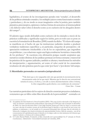 INTERPRETAR Y ARGUMENTAR - Nuevas perspectivas para el derecho50
legisladores, el avance de las investigaciones penales más ‘sonadas’, el desarrollo
de las políticas criminales estatales y los múltiples juicios contra funcionarios estatales
y particulares; y de ese modo re-crean imaginarios sobre la justicia, pero también
prejuicios, preconceptos, opiniones e incluso formas de acercarnos al sistema judicial
y de elaborar saber sobre el derecho como ya no exclusivo de los abogados dentro
del campo22
.
El adentro sigue siendo defendido como exclusivo de los iniciados a través de las
prácticas codificadas y significadas según los habitus, pero en todo caso se pone en
cuestión la formulación de Bourdieu (2000) cuando ha dicho: “El efecto del campo
se manifiesta en el hecho de que las instituciones judiciales tienden a producir
verdaderas tradiciones específicas y, en particular, categorías de percepción y de
apreciación totalmente irreductibles a las de los no especialistas, que engendran
sus problemas y sus soluciones según una lógica totalmente hermética e inaccesible
de los profanos.” Se cuestiona esta afirmación porque cuando aceptamos que
narrativas sociales distintas de las jurídicas permean en forma constante y transversal
las prácticas de los agentes judiciales, también se alteran y transforman los métodos
de interpretación y argumentación, así como el valor social de los enunciados
resultantes de tales prácticas para los que están ‘por fuera’ o ‘por dentro’ del campo.
3. Identidades personales en narrativa jurisprudencial
“Vale decir que es de vanguardia todo arte que permite la reconstrucción de las
circunstancias reales de las que nació. Mientras que la obra de arte convencional
tematiza la causa y el efecto, y con ello se cierra alucinatoriamente sobre sí misma,
la obra vanguardista queda abierta a sus condiciones de existencia.”
César Aira - Varamo
Las narrativas particulares de los sujetos de derecho enuncian proyectos ciudadanos,
sostenemos que en fallos sobre libre desarrollo de la personalidad23
-centrados en
22. En palabras de Clara Sandoval y Oscar Guardiola (2003): “Hoy, tras el juicio televisado a O.J. Simpson, la
‘clase’ de derecho constitucional estadounidense televisada por CNN para todo el mundo en diciembre
de 2000 y los shows de televisión Moral Court, Judge Hatchetto, Justicia para Todos, los ‘legos’ se acercan cada
vez más a develar el esotérico secreto de la profesión legal; el derecho es una forma de hacer cosas con
palabras, es performance, y en tal sentido no se encuentra demasiado lejos del game show de televisión, la
telenovela o cualquier otro ritual en términos de espectacularidad, forma y falta de sustancia... una de las
consecuencias de la globalización para el derecho es el colapso cada vez más inminente de la barrera que
separa el adentro y al afuera de la cultura jurídica”.
23. Cf. Carlos Bernal Pulido, El derecho al libre desarrollo de la personalidad. En IV Jornadas de Derecho
Constitucional y Administrativo Universidad Externado de Colombia, 2004.
 