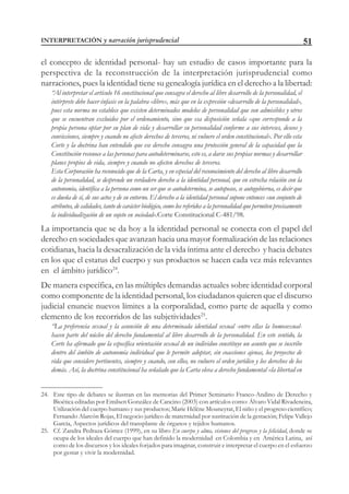 51
el concepto de identidad personal- hay un estudio de casos importante para la
perspectiva de la reconstrucción de la interpretación jurisprudencial como
narraciones, pues la identidad tiene su genealogía jurídica en el derecho a la libertad:
“Al interpretar el artículo 16 constitucional que consagra el derecho al libre desarrollo de la personalidad, el
intérprete debe hacer énfasis en la palabra «libre», más que en la expresión «desarrollo de la personalidad»,
pues esta norma no establece que existen determinados modelos de personalidad que son admisibles y otros
que se encuentran excluidos por el ordenamiento, sino que esa disposición señala «que corresponde a la
propia persona optar por su plan de vida y desarrollar su personalidad conforme a sus intereses, deseos y
convicciones, siempre y cuando no afecte derechos de terceros, ni vulnere el orden constitucional». Por ello esta
Corte y la doctrina han entendido que ese derecho consagra una protección general de la capacidad que la
Constitución reconoce a las personas para autodeterminarse, esto es, a darse sus propias normas y desarrollar
planes propios de vida, siempre y cuando no afecten derechos de terceros.
Esta Corporación ha reconocido que de la Carta, y en especial del reconocimiento del derecho al libre desarrollo
de la personalidad, se desprende un verdadero derecho a la identidad personal, que en estrecha relación con la
autonomía, identifica a la persona como un ser que se autodetermina, se autoposee, se autogobierna, es decir que
es dueña de sí, de sus actos y de su entorno. El derecho a la identidad personal supone entonces «un conjunto de
atributos, de calidades, tanto de carácter biológico, como los referidos a la personalidad que permiten precisamente
la individualización de un sujeto en sociedad».Corte Constitucional C-481/98.
La importancia que se da hoy a la identidad personal se conecta con el papel del
derecho en sociedades que avanzan hacia una mayor formalización de las relaciones
cotidianas, hacia la desacralización de la vida íntima ante el derecho y hacia debates
en los que el estatus del cuerpo y sus productos se hacen cada vez más relevantes
en el ámbito jurídico24
.
De manera específica, en las múltiples demandas actuales sobre identidad corporal
como componente de la identidad personal, los ciudadanos quieren que el discurso
judicial enuncie nuevos límites a la corporalidad, como parte de aquella y como
elemento de los recorridos de las subjetividades25
.
“La preferencia sexual y la asunción de una determinada identidad sexual -entre ellas la homosexual-
hacen parte del núcleo del derecho fundamental al libre desarrollo de la personalidad. En este sentido, la
Corte ha afirmado que la específica orientación sexual de un individuo constituye un asunto que se inscribe
dentro del ámbito de autonomía individual que le permite adoptar, sin coacciones ajenas, los proyectos de
vida que considere pertinentes, siempre y cuando, con ellos, no vulnere el orden jurídico y los derechos de los
demás. Así, la doctrina constitucional ha señalado que la Carta eleva a derecho fundamental «la libertad en
24. Este tipo de debates se ilustran en las memorias del Primer Seminario Franco-Andino de Derecho y
Bioética editadas por Emilsen González de Cancino (2003) con artículos como: Álvaro Vidal Rivadeneira,
Utilización del cuerpo humano y sus productos; Marie Hélène Mouneyrat, El niño y el progreso científico;
Fernando Alarcón Rojas, El negocio jurídico de maternidad por sustitución de la gestación; Felipe Vallejo
García, Aspectos jurídicos del transplante de órganos y tejidos humanos.
25. Cf. Zandra Pedraza Gómez (1999), en su libro En cuerpo y alma, visiones del progreso y la felicidad, donde se
ocupa de los ideales del cuerpo que han definido la modernidad en Colombia y en América Latina, así
como de los discursos y los ideales forjados para imaginar, construir e interpretar el cuerpo en el esfuerzo
por gestar y vivir la modernidad.
INTERPRETACIÓN y narración jurisprudencial
 