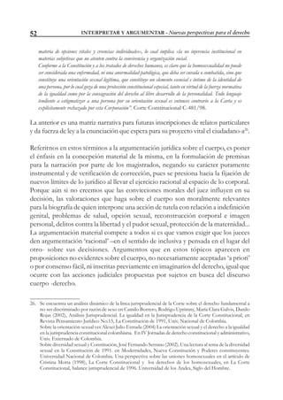 INTERPRETAR Y ARGUMENTAR - Nuevas perspectivas para el derecho52
materia de opciones vitales y creencias individuales», lo cual implica «la no injerencia institucional en
materias subjetivas que no atenten contra la convivencia y organización social.
Conforme a la Constitución y a los tratados de derechos humanos, es claro que la homosexualidad no puede
ser considerada una enfermedad, ni una anormalidad patológica, que deba ser curada o combatida, sino que
constituye una orientación sexual legítima, que constituye un elemento esencial e íntimo de la identidad de
una persona, por lo cual goza de una protección constitucional especial, tanto en virtud de la fuerza normativa
de la igualdad como por la consagración del derecho al libre desarrollo de la personalidad. Todo lenguaje
tendiente a estigmatizar a una persona por su orientación sexual es entonces contrario a la Carta y es
explícitamente rechazado por esta Corporación”. Corte Constitucional C-481/98.
La anterior es una matriz narrativa para futuras inscripciones de relatos particulares
y da fuerza de ley a la enunciación que espera para su proyecto vital el ciudadano-a26
.
Referirnos en estos términos a la argumentación jurídica sobre el cuerpo, es poner
el énfasis en la concepción material de la misma, en la formulación de premisas
para la narración por parte de los magistrados, negando su carácter puramente
instrumental y de verificación de corrección, pues se presiona hacia la fijación de
nuevos límites de lo jurídico al llevar el ejercicio racional al espacio de lo corporal.
Porque aún si no creemos que las convicciones morales del juez influyen en su
decisión, las valoraciones que haga sobre el cuerpo son moralmente relevantes
para la biografía de quien interpone una acción de tutela con relación a indefinición
genital, problemas de salud, opción sexual, reconstrucción corporal e imagen
personal, delitos contra la libertad y el pudor sexual, protección de la maternidad...
La argumentación material compete a todos si es que vamos exigir que los jueces
den argumentación ‘racional’ –en el sentido de inclusiva y pensada en el lugar del
otro- sobre sus decisiones. Argumentos que en estos tópicos aparecen en
proposiciones no evidentes sobre el cuerpo, no necesariamente aceptadas ‘a priori’
o por consenso fácil, ni inscritas previamente en imaginarios del derecho, igual que
ocurre con las acciones judiciales propuestas por sujetos en busca del discurso
cuerpo -derecho.
26. Se encuentra un análisis dinámico de la línea jurisprudencial de la Corte sobre el derecho fundamental a
no ser discriminado por razón de sexo en Camilo Borrero, Rodrigo Uprimny, María Clara Galvis, Danilo
Rojas (2002), Análisis Jurisprudencial. La igualdad en la Jurisprudencia de la Corte Constitucional, en
Revista Pensamiento Jurídico No.15, La Constitución de 1991, Univ. Nacional de Colombia.
Sobre la orientación sexual ver Alexei Julio Estrada (2004) La orientación sexual y el derecho a la igualdad
en la jurisprudencia constitucional colombiana. En IV Jornadas de derecho constitucional y administrativo,
Univ. Externado de Colombia.
Sobre diversidad sexual y Constitución, José Fernando Serrano (2002). Una lectura al tema de la diversidad
sexual en la Constitución de 1991. en Modernidades, Nueva Constitución y Poderes constituyentes.
Universidad Nacional de Colombia. Una perspectiva sobre las uniones homosexuales en el artículo de
Cristina Motta (1998), La Corte Constitucional y los derechos de los homosexuales, en La Corte
Constitucional, balance jurisprudencial de 1996. Universidad de los Andes, Siglo del Hombre.
 