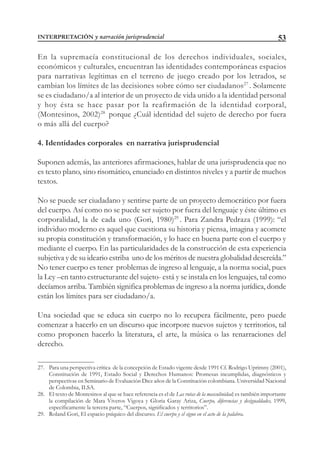 53
En la supremacía constitucional de los derechos individuales, sociales,
económicos y culturales, encuentran las identidades contemporáneas espacios
para narrativas legítimas en el terreno de juego creado por los letrados, se
cambian los límites de las decisiones sobre cómo ser ciudadanos27
. Solamente
se es ciudadano/a al interior de un proyecto de vida unido a la identidad personal
y hoy ésta se hace pasar por la reafirmación de la identidad corporal,
(Montesinos, 2002)28
porque ¿Cuál identidad del sujeto de derecho por fuera
o más allá del cuerpo?
4. Identidades corporales en narrativa jurisprudencial
Suponen además, las anteriores afirmaciones, hablar de una jurisprudencia que no
es texto plano, sino risomático, enunciado en distintos niveles y a partir de muchos
textos.
No se puede ser ciudadano y sentirse parte de un proyecto democrático por fuera
del cuerpo. Así como no se puede ser sujeto por fuera del lenguaje y éste último es
corporalidad, la de cada uno (Gori, 1980)29
. Para Zandra Pedraza (1999): “el
individuo moderno es aquel que cuestiona su historia y piensa, imagina y acomete
su propia constitución y transformación, y lo hace en buena parte con el cuerpo y
mediante el cuerpo. En las particularidades de la construcción de esta experiencia
subjetiva y de su ideario estriba uno de los méritos de nuestra globalidad descreída.”
No tener cuerpo es tener problemas de ingreso al lenguaje, a la norma social, pues
la Ley –en tanto estructurante del sujeto- está y se instala en los lenguajes, tal como
decíamos arriba. También significa problemas de ingreso a la norma jurídica, donde
están los límites para ser ciudadano/a.
Una sociedad que se educa sin cuerpo no lo recupera fácilmente, pero puede
comenzar a hacerlo en un discurso que incorpore nuevos sujetos y territorios, tal
como proponen hacerlo la literatura, el arte, la música o las renarraciones del
derecho.
27. Para una perspectiva crítica de la concepción de Estado vigente desde 1991 Cf. Rodrigo Uprimny (2001),
Constitución de 1991, Estado Social y Derechos Humanos: Promesas incumplidas, diagnósticos y
perspectivas en Seminario de Evaluación Diez años de la Constitución colombiana. Universidad Nacional
de Colombia, ILSA.
28. El texto de Montesinos al que se hace referencia es el de Las rutas de la masculinidad; es también importante
la compilación de Mara Viveros Vigoya y Gloria Garay Ariza, Cuerpo, diferencias y desigualdades, 1999,
específicamente la tercera parte, “Cuerpos, significados y territorios”.
29. Roland Gori, El espacio psíquico del discurso. El cuerpo y el signo en el acto de la palabra.
INTERPRETACIÓN y narración jurisprudencial
 