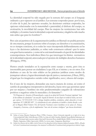INTERPRETAR Y ARGUMENTAR - Nuevas perspectivas para el derecho54
La identidad corporal ha sido negada por la censura del cuerpo en el lenguaje
ordinario y por supuesto en el jurídico. Las censuras corporales pasan por la raza,
el color de la piel, las opciones sexuales, las decisiones estéticas corporales, las
opciones relacionadas con la maternidad o paternidad, el disfrute del cuerpo, su
erotización, la movilidad del cuerpo. Para las mujeres las restricciones han sido
múltiples y el camino hacia la identidad corporal autónoma y elegida ha sido mucho
más arduo que para los hombres30
.
Pero aún así partimos de la argumentación jurídica en libertad: no podría pensarse
de otra manera, porque la censura sobre el cuerpo, sus derechos o su enunciación,
no es siempre conciente, ni es todas las veces incorporada deliberadamente en las
leyes o las decisiones judiciales, es sobre todo constructo cultural –por lo tanto
con gran fuerza narrativa- y como tal se está transformando a la par de las identidades
contemporáneas. Son individuos libres los que interrogan los límites normativos
de la identidad corporal, atravesada por el ejercicio de múltiples derechos humanos
(Wintgens, 1994).
Hemos estado instalados en la separación entre cuerpo y mente, pero ésta es
insostenible para pensar un ciudadano/a que ES, en sí mismo y no en otros. Ese
dualismo es uno de los más sólidos en las prácticas jurídicas como modos de
jerarquizar valores y lograr determinado tipo de juicios y narraciones, (Olsen, 2001),
al igual que los imaginarios sociales sobre significados, usos y abusos del cuerpo.
En el caso de las mujeres, demandan una nueva manera de contar, así como el
cambio de paradigmas interpretativos del derecho, hacia otros que permitan optar
por ser mujeres y hombres sin roles predeterminados cargados de valoraciones
positivas o negativas sobre lo masculino y lo femenino31
:
“El Programa de Atención al Desmovilizado a cargo de un oficial del Ejercito Nacional, imprimió “más
de dos millones de calendarios” con una foto -bajada de Internet- de una mujer en vestido de baño y un texto
que expresa :“¡VUELESE YA! y obtenga beneficios jurídicos, económicos, salud, educación y lo más
importante SU LIBERTAD”. La distribución de estos calendarios de bolsillo se habría llevado a cabo
por la Brigada Móvil Número Tres del Ejercito Nacional y nueve batallones en las zonas de Arauca,
Arauquita y Saravena, a fin de complementar “una serie de acciones sicológicas” que buscan desarticular
30. Sobre el tema: Beatriz Espinosa Pérez (1996), Genoveva Alcocer Liberación imposible en el siglo de las luces,
Universidad del Valle. Erika Bornay (1990), Las hijas de Lilith, Cátedra, Madrid. Susan Rubin Suleiman, ed.
(1986), The female body in western culture, Harvard University Press. Judith Butler (2002), Cuerpos que importan,
Paidós, Argentina. Gilles Lipovetsky (2002), La tercera mujer, Anagrama, Barcelona.
31. Sobre los efectos de los fallos de la Corte en los derechos de las mujeres, Julieta Lemaitre (2001). ¿Puede
la Corte Constitucional emancipar a las mujeres? en Derecho Constitucional, perspectivas críticas. Legis.
 